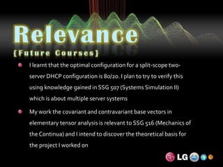 Relevance{Future Courses}I learnt that the optimal configuration for a split-scope two-server DHCP configuration is 80/20. I plan to try to verify this using knowledge gained in SSG 507 (Systems Simulation II) which is about multiple server systemsMy work the covariant and contravariant base vectors in elementary tensor analysis is relevant to SSG 516 (Mechanics of the Continua) and I intend to discover the theoretical basis for the project I worked on