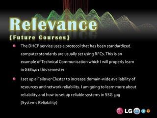 Relevance{Future Courses}The DHCP service uses a protocol that has been standardized. computer standards are usually set using RFCs. This is an example of Technical Communication which I will properly learn in GEG401 this semesterI set up a Failover Cluster to increase domain-wide availability of resources and network reliability. I am going to learn more about reliability and how to set up reliable systems in SSG 509 (Systems Reliability)