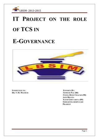 LBSIM- 2013-2015

IT PROJECT ON THE ROLE
OF TCS IN

E-GOVERNANCE

SUBMITTED TO:
DR. V.M. MATHUR

EFFORTS BY:
SOMESH PAL (88)
SNEHA ROSE CHACKO (90)
AZIZ BHATIA
ILESH GHEVARIYA (89)
SIDHARTHA BORPUZARI
PRADEEP

Page 1

 