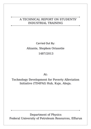 A TECHNICAL REPORT ON STUDENTS’
INDUSTRIAL TRAINING
Carried Out By:
Ahiante, Stephen Oriasotie
1487/2013
At:
Technology Development for Poverty Alleviation
Initiative (TD4PAI) Hub, Kuje, Abuja.
Department of Physics
Federal University of Petroleum Resources, Effurun
 