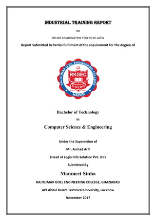 Industrial Training Report
On
Online examination system in java
Report Submitted in Partial fulfilment of the requirement for the degree of
Bachelor of Technology
In
Computer Science & Engineering
Under the Supervision of
Mr. Arshad Arfi
(Head at Logix Info Solution Pvt. Ltd)
Submitted By
Manmeet Sinha
RAJ KUMAR GOEL ENGINEERING COLLEGE, GHAZIABAD
APJ Abdul Kalam Technical University, Lucknow
November 2017
 