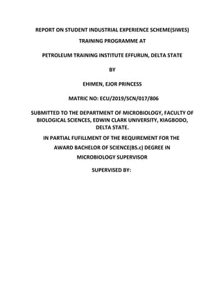 REPORT ON STUDENT INDUSTRIAL EXPERIENCE SCHEME(SIWES)
TRAINING PROGRAMME AT
PETROLEUM TRAINING INSTITUTE EFFURUN, DELTA STATE
BY
EHIMEN, EJOR PRINCESS
MATRIC NO: ECU/2019/SCN/017/806
SUBMITTED TO THE DEPARTMENT OF MICROBIOLOGY, FACULTY OF
BIOLOGICAL SCIENCES, EDWIN CLARK UNIVERSITY, KIAGBODO,
DELTA STATE.
IN PARTIAL FUFILLMENT OF THE REQUIREMENT FOR THE
AWARD BACHELOR OF SCIENCE(BS.c) DEGREE IN
MICROBIOLOGY SUPERVISOR
SUPERVISED BY:
 