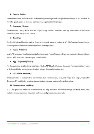 DEPARTMENT OF ELECTRICAL ENGINEERING 9
4. Current Folder:
The Current Folder browser allows users to navigate through their file system and manage MATLAB files. It
provides quick access to files and facilitates file organization for projects.
5. Command History:
The Command History keeps a record of previously entered commands, making it easy to recall and reuse
commands from earlier in the session.
6. Toolstrip:
The Toolstrip is a ribbon-like toolbar that provides quick access to various MATLAB functionalities and tools.
It is designed for an intuitive and streamlined user experience.
7. Figure Windows:
MATLAB generates visualizations and plots in separate Figure Windows. Users can customize these windows,
interact with plots, and save or export visualizations.
8. App Designer (Optional):
For those creating graphical user interfaces (GUIs), MATLAB offers App Designer. This feature allows users
to design and build interactive applications using a drag-and-drop interface.
9. Live Editor (Optional):
The Live Editor is an interactive environment that combines text, code, and output in a single, executable
document. It's suitable for creating documents that integrate code, results, and narrative.
10. Documentation and Help:
MATLAB provides extensive documentation and help resources accessible through the Help menu. This
includes documentation on functions, toolboxes, and programming concepts.
 
