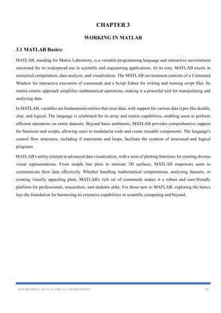 DEPARTMENT OF ELECTRICAL ENGINEERING 10
CHAPTER 3
WORKING IN MATLAB
3.1 MATLAB Basics:
MATLAB, standing for Matrix Laboratory, is a versatile programming language and interactive environment
renowned for its widespread use in scientific and engineering applications. At its core, MATLAB excels in
numerical computation, data analysis, and visualization. The MATLAB environment consists of a Command
Window for interactive execution of commands and a Script Editor for writing and running script files. Its
matrix-centric approach simplifies mathematical operations, making it a powerful tool for manipulating and
analysing data.
In MATLAB, variables are fundamental entities that store data, with support for various data types like double,
char, and logical. The language is celebrated for its array and matrix capabilities, enabling users to perform
efficient operations on entire datasets. Beyond basic arithmetic, MATLAB provides comprehensive support
for functions and scripts, allowing users to modularize code and create reusable components. The language's
control flow structures, including if statements and loops, facilitate the creation of structured and logical
programs.
MATLAB's utility extends to advanced data visualization, with a suite of plotting functions for creating diverse
visual representations. From simple line plots to intricate 3D surfaces, MATLAB empowers users to
communicate their data effectively. Whether handling mathematical computations, analysing datasets, or
creating visually appealing plots, MATLAB's rich set of commands makes it a robust and user-friendly
platform for professionals, researchers, and students alike. For those new to MATLAB, exploring the basics
lays the foundation for harnessing its extensive capabilities in scientific computing and beyond.
 
