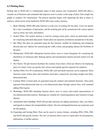 DEPARTMENT OF ELECTRICAL ENGINEERING 17
4.3 Plotting Data:
Plotting data in MATLAB is a fundamental aspect of data analysis and visualization. MATLAB offers a
versatile set of functions and commands that empower users to create a wide range of plots, from simple line
graphs to complex 3D visualizations. The process typically begins with organizing the data in arrays or
matrices, which can be easily handled by MATLAB's array-centric structure.
1. Basic Plotting: MATLAB's plot function is at the core of creating 2D line plots. Users can specify
the x and y coordinates of data points, and the resulting plot can be customized with various options
such as colour, line style, and markers.
2. Scatter Plots: The scatter function is used for creating scatter plots, which are particularly useful
for visualizing individual data points. Scatter plots can represent correlations and patterns in the data.
3. Bar Plots: Bar plots are generated using the bar function, suitable for displaying and comparing
discrete data sets. Options for customizing bar width, colour, and grouping enhance the flexibility of
bar plots.
4. Histograms: MATLAB's histogram function allows users to create histograms for visualizing the
distribution of continuous data. Binning options and normalization features provide control over the
display.
5. Pie Charts: The pie function facilitates the creation of pie charts, which are effective for displaying
parts of a whole. Users can specify slice colours and explode specific segments for emphasis.
6. Surface Plots: For 3D visualizations, MATLAB's surf and mesh functions can be employed. These
functions create surface plots and wireframe mesh plots, respectively, providing insights into three-
dimensional data.
7. Contour Plots: Contour plots are generated using the contour and contourf functions. These plots
represent three-dimensional data on a two-dimensional plane through contour lines, with contourf
adding filled regions.
8. Heatmaps: MATLAB's heatmap function allows users to create color-coded representations of
two-dimensional data matrices. Heatmaps are valuable for visualizing patterns and variations in large
datasets.
9. Annotation and Labelling: MATLAB provides functions for adding annotations, titles, axis labels,
and legends to enhance the interpretability of plots. The text and legend functions are commonly used
for this purpose.
10. Exporting and Saving Plots: Plots can be saved in various formats, including JPEG, PNG, PDF,
and MATLAB-specific formats. The save as function allows users to export plots for presentations,
publications, or further analysis.
 