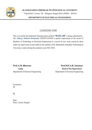 Dr. BABASAHEB AMBEDKAR TECHNOLOGICAL UNIVERSITY
"VidyaVihar", Lonere, Tal. –Mangaon, Raigad (M.S.) INDIA – 402103,
DEPARTMENT OF ELECTRICAL ENGINEERING
CERTIFICATE
This is to certify that Industrial Training report entitled “MATLAB” is being submitted by,
Mr. Adhyay Mahesh Deshmukh 23030331293509 in partial requirement of the award of
Bachelor of Technology in Electrical Engineering is a record of own work carried by them
under my supervision as prescribed in the syllabus of Dr. Babasaheb Ambedkar Technological
University, Lonere during the academic year 2023-2024.
Prof.A.M. Bhaware Prof.M.F.A.R. Satarkar
Guide Head of The Department
Department of Electrical Engineering Department of Electrical Engineering
Examiners:
1]
2]
Date:
Place: Lonere, Raigad
 
