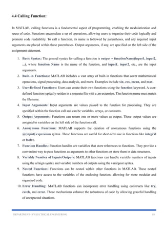 DEPARTMENT OF ELECTRICAL ENGINEERING 19
4.4 Calling Function:
In MATLAB, calling functions is a fundamental aspect of programming, enabling the modularization and
reuse of code. Functions encapsulate a set of operations, allowing users to organize their code logically and
promote code readability. To call a function, its name is followed by parentheses, and any required input
arguments are placed within these parentheses. Output arguments, if any, are specified on the left side of the
assignment statement.
1. Basic Syntax: The general syntax for calling a function is output = functionName(input1, input2,
...), where function Name is the name of the function, and input1, input2, etc., are the input
arguments.
2. Built-In Functions: MATLAB includes a vast array of built-in functions that cover mathematical
operations, signal processing, data analysis, and more. Examples include sin, cos, mean, and max.
3. User-Defined Functions: Users can create their own functions using the function keyword. A user-
defined function typically resides in a separate file with a .m extension. The function name must match
the filename.
4. Input Arguments: Input arguments are values passed to the function for processing. They are
specified within the function call and can be variables, arrays, or constants.
5. Output Arguments: Functions can return one or more values as output. These output values are
assigned to variables on the left side of the function call.
6. Anonymous Functions: MATLAB supports the creation of anonymous functions using the
@(input) expression syntax. These functions are useful for short-term use in functions like integral
or fsolve.
7. Function Handles: Function handles are variables that store references to functions. They provide a
convenient way to pass functions as arguments to other functions or store them in data structures.
8. Variable Number of Inputs/Outputs: MATLAB functions can handle variable numbers of inputs
using the arraign syntax and variable numbers of outputs using the varargout syntax.
9. Nested Functions: Functions can be nested within other functions in MATLAB. These nested
functions have access to the variables of the enclosing function, allowing for more modular and
organized code.
10. Error Handling: MATLAB functions can incorporate error handling using constructs like try,
catch, and error. These mechanisms enhance the robustness of code by allowing graceful handling
of unexpected situations.
 