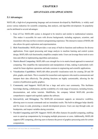 DEPARTMENT OF ELECTRICAL ENGINEERING 20
CHAPTER 5
ADVANTAGES AND APPLICATIONS
5.1 Advantages:
MATLAB, a high-level programming language and environment developed by MathWorks, is widely used
across various industries for scientific computing, data analysis, and algorithm development. Its popularity
can be attributed to several advantages:
1. Ease of Use: MATLAB's syntax is designed to be intuitive and similar to mathematical notation.
This makes it accessible for users with diverse backgrounds, including engineers, scientists, and
researchers who may not have extensive programming experience. The interactive nature of MATLAB
also allows for quick exploration and experimentation.
2. Rich Functionality: MATLAB provides a vast array of built-in functions and toolboxes for diverse
applications. From signal processing and image analysis to machine learning and control system
design, MATLAB's rich functionality simplifies complex tasks. Users can leverage these tools to save
time and effort in implementing algorithms and analyses.
3. Matrix-Based Computing: MATLAB's core strength lies in its matrix-based approach to numerical
computing. This simplifies the representation and manipulation of data, making it particularly well-
suited for linear algebraic operations and tasks common in engineering and scientific applications.
4. Visualization Capabilities: MATLAB offers powerful visualization tools for creating 2D and 3D
plots, graphs, and charts. This is essential for researchers and engineers who need to communicate and
interpret their data effectively. The plotting functions are highly customizable, allowing for the
creation of publication-quality graphics.
5. Community and Support: MATLAB has a large and active user community. This facilitates
knowledge sharing, collaboration, and the availability of a wide range of resources, including forums,
documentation, and online tutorials. MathWorks, the company behind MATLAB, provides
comprehensive support and regularly updates the software.
6. Interactivity and Debugging: The MATLAB environment supports an interactive workflow,
allowing users to execute commands and see immediate results. The built-in debugger helps identify
and fix issues in code, promoting a smooth development process. Users can step through code, set
breakpoints, and inspect variables during execution.
7. Parallel Computing and GPU Support: MATLAB offers features for parallel computing, enabling
users to speed up computations by leveraging multiple processors or cores. Additionally, MATLAB
supports GPU computing, allowing users to harness the power of graphics processing units for certain
computations.
 