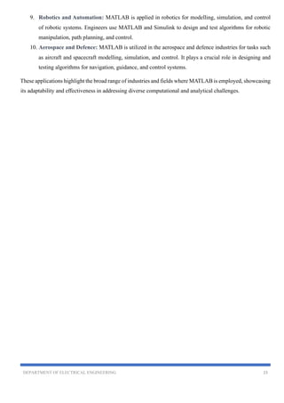DEPARTMENT OF ELECTRICAL ENGINEERING 23
9. Robotics and Automation: MATLAB is applied in robotics for modelling, simulation, and control
of robotic systems. Engineers use MATLAB and Simulink to design and test algorithms for robotic
manipulation, path planning, and control.
10. Aerospace and Defence: MATLAB is utilized in the aerospace and defence industries for tasks such
as aircraft and spacecraft modelling, simulation, and control. It plays a crucial role in designing and
testing algorithms for navigation, guidance, and control systems.
These applications highlight the broad range of industries and fields where MATLAB is employed, showcasing
its adaptability and effectiveness in addressing diverse computational and analytical challenges.
 