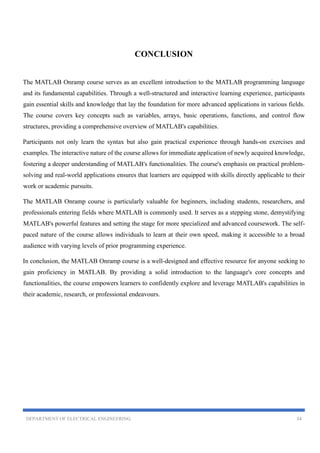 DEPARTMENT OF ELECTRICAL ENGINEERING 24
CONCLUSION
The MATLAB Onramp course serves as an excellent introduction to the MATLAB programming language
and its fundamental capabilities. Through a well-structured and interactive learning experience, participants
gain essential skills and knowledge that lay the foundation for more advanced applications in various fields.
The course covers key concepts such as variables, arrays, basic operations, functions, and control flow
structures, providing a comprehensive overview of MATLAB's capabilities.
Participants not only learn the syntax but also gain practical experience through hands-on exercises and
examples. The interactive nature of the course allows for immediate application of newly acquired knowledge,
fostering a deeper understanding of MATLAB's functionalities. The course's emphasis on practical problem-
solving and real-world applications ensures that learners are equipped with skills directly applicable to their
work or academic pursuits.
The MATLAB Onramp course is particularly valuable for beginners, including students, researchers, and
professionals entering fields where MATLAB is commonly used. It serves as a stepping stone, demystifying
MATLAB's powerful features and setting the stage for more specialized and advanced coursework. The self-
paced nature of the course allows individuals to learn at their own speed, making it accessible to a broad
audience with varying levels of prior programming experience.
In conclusion, the MATLAB Onramp course is a well-designed and effective resource for anyone seeking to
gain proficiency in MATLAB. By providing a solid introduction to the language's core concepts and
functionalities, the course empowers learners to confidently explore and leverage MATLAB's capabilities in
their academic, research, or professional endeavours.
 