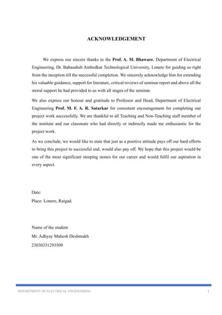 DEPARTMENT OF ELECTRICAL ENGINEERING 1
ACKNOWLEDGEMENT
We express our sincere thanks to the Prof. A. M. Bhaware, Department of Electrical
Engineering, Dr. Babasaheb Ambedkar Technological University, Lonere for guiding us right
from the inception till the successful completion. We sincerely acknowledge him for extending
his valuable guidance, support for literature, critical reviews of seminar report and above all the
moral support he had provided to us with all stages of the seminar.
We also express our honour and gratitude to Professor and Head, Department of Electrical
Engineering Prof. M. F. A. R. Satarkar for consistent encouragement for completing our
project work successfully. We are thankful to all Teaching and Non-Teaching staff member of
the institute and our classmate who had directly or indirectly made me enthusiastic for the
project work.
As we conclude, we would like to state that just as a positive attitude pays off our hard efforts
to bring this project to successful end, would also pay off. We hope that this project would be
one of the most significant steeping stones for our career and would fulfil our aspiration in
every aspect.
Date:
Place: Lonere, Raigad.
Name of the student
Mr. Adhyay Mahesh Deshmukh
23030331293509
 