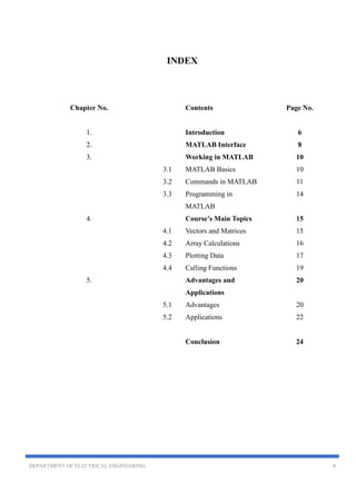 DEPARTMENT OF ELECTRICAL ENGINEERING 4
INDEX
Chapter No. Contents Page No.
1. Introduction 6
2. MATLAB Interface 8
3. Working in MATLAB 10
3.1 MATLAB Basics 10
3.2 Commands in MATLAB 11
3.3 Programming in
MATLAB
14
4. Course’s Main Topics 15
4.1 Vectors and Matrices 15
4.2 Array Calculations 16
4.3 Plotting Data 17
4.4 Calling Functions 19
5. Advantages and
Applications
20
5.1 Advantages 20
5.2 Applications 22
Conclusion 24
 
