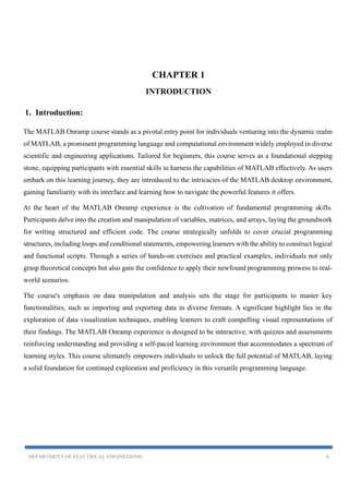 DEPARTMENT OF ELECTRICAL ENGINEERING 6
CHAPTER 1
INTRODUCTION
1. Introduction:
The MATLAB Onramp course stands as a pivotal entry point for individuals venturing into the dynamic realm
of MATLAB, a prominent programming language and computational environment widely employed in diverse
scientific and engineering applications. Tailored for beginners, this course serves as a foundational stepping
stone, equipping participants with essential skills to harness the capabilities of MATLAB effectively. As users
embark on this learning journey, they are introduced to the intricacies of the MATLAB desktop environment,
gaining familiarity with its interface and learning how to navigate the powerful features it offers.
At the heart of the MATLAB Onramp experience is the cultivation of fundamental programming skills.
Participants delve into the creation and manipulation of variables, matrices, and arrays, laying the groundwork
for writing structured and efficient code. The course strategically unfolds to cover crucial programming
structures, including loops and conditional statements, empowering learners with the ability to construct logical
and functional scripts. Through a series of hands-on exercises and practical examples, individuals not only
grasp theoretical concepts but also gain the confidence to apply their newfound programming prowess to real-
world scenarios.
The course's emphasis on data manipulation and analysis sets the stage for participants to master key
functionalities, such as importing and exporting data in diverse formats. A significant highlight lies in the
exploration of data visualization techniques, enabling learners to craft compelling visual representations of
their findings. The MATLAB Onramp experience is designed to be interactive, with quizzes and assessments
reinforcing understanding and providing a self-paced learning environment that accommodates a spectrum of
learning styles. This course ultimately empowers individuals to unlock the full potential of MATLAB, laying
a solid foundation for continued exploration and proficiency in this versatile programming language.
 
