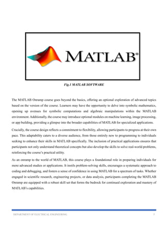 DEPARTMENT OF ELECTRICAL ENGINEERING 7
Fig.1 MATLAB SOFTWARE
The MATLAB Onramp course goes beyond the basics, offering an optional exploration of advanced topics
based on the version of the course. Learners may have the opportunity to delve into symbolic mathematics,
opening up avenues for symbolic computations and algebraic manipulations within the MATLAB
environment.Additionally, the course may introduce optional modules on machine learning, image processing,
or app building, providing a glimpse into the broader capabilities of MATLAB for specialized applications.
Crucially, the course design reflects a commitment to flexibility, allowing participants to progress at their own
pace. This adaptability caters to a diverse audience, from those entirely new to programming to individuals
seeking to enhance their skills in MATLAB specifically. The inclusion of practical applications ensures that
participants not only understand theoretical concepts but also develop the skills to solve real-world problems,
reinforcing the course’s practical utility.
As an onramp to the world of MATLAB, this course plays a foundational role in preparing individuals for
more advanced studies or applications. It instils problem-solving skills, encourages a systematic approach to
coding and debugging, and fosters a sense of confidence in using MATLAB for a spectrum of tasks. Whether
engaged in scientific research, engineering projects, or data analysis, participants completing the MATLAB
Onramp are equipped with a robust skill set that forms the bedrock for continued exploration and mastery of
MATLAB’s capabilities.
 