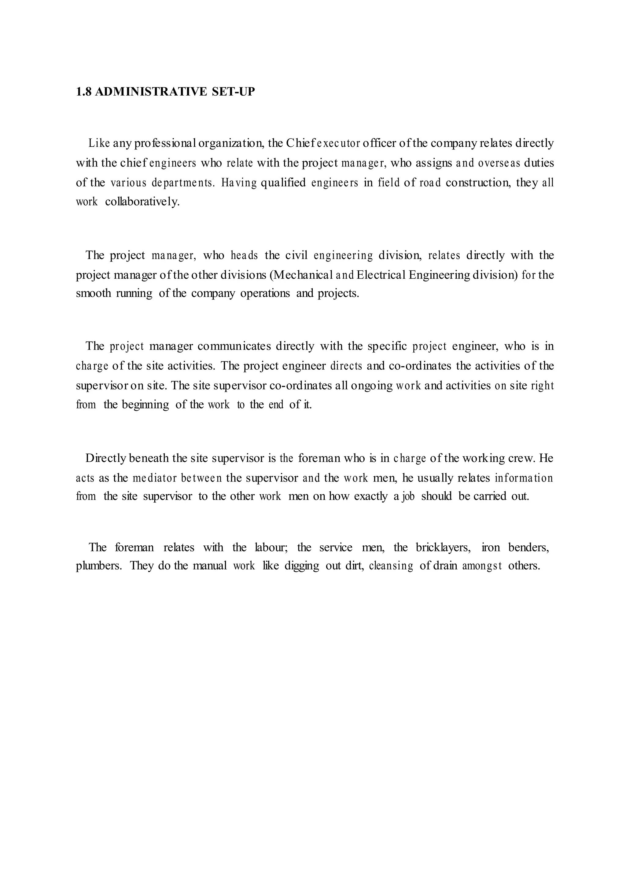 1.8 ADMINISTRATIVE SET-UP
Like any professional organization, the Chief executor officer of the company relates directly
with the chief engineers who relate with the project manager, who assigns and overseas duties
of the various departments. Having qualified engineers in field of road construction, they all
work collaboratively.
The project manager, who heads the civil engineering division, relates directly with the
project manager of the other divisions (Mechanical and Electrical Engineering division) for the
smooth running of the company operations and projects.
The project manager communicates directly with the specific project engineer, who is in
charge of the site activities. The project engineer directs and co-ordinates the activities of the
supervisor on site. The site supervisor co-ordinates all ongoing work and activities on site right
from the beginning of the work to the end of it.
Directly beneath the site supervisor is the foreman who is in charge of the working crew. He
acts as the mediator between the supervisor and the work men, he usually relates information
from the site supervisor to the other work men on how exactly a job should be carried out.
The foreman relates with the labour; the service men, the bricklayers, iron benders,
plumbers. They do the manual work like digging out dirt, cleansing of drain amongst others.
 
