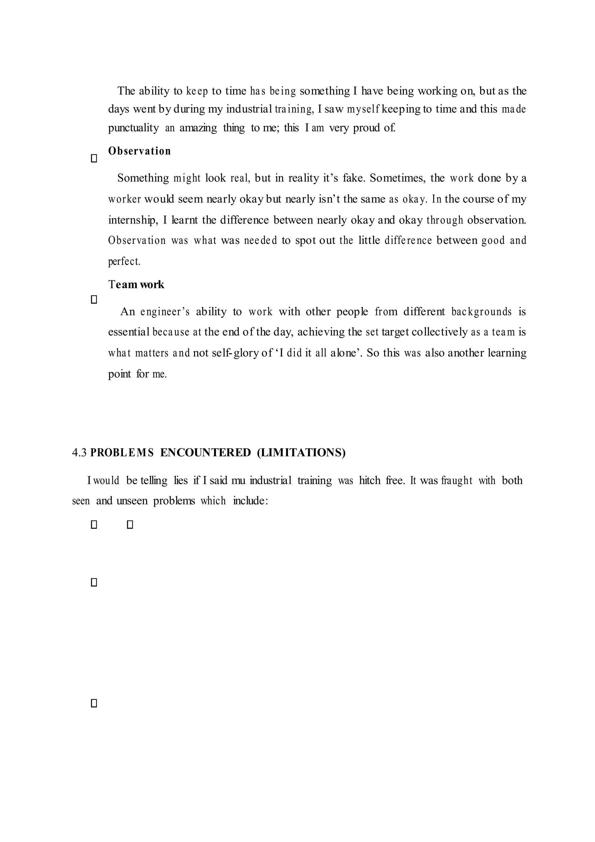 The ability to keep to time has being something I have being working on, but as the
days went by during my industrial training, I saw myself keeping to time and this made
punctuality an amazing thing to me; this I am very proud of.
Observation
Something might look real, but in reality it’s fake. Sometimes, the work done by a
worker would seem nearly okay but nearly isn’t the same as okay. In the course of my
internship, I learnt the difference between nearly okay and okay through observation.
Observation was what was needed to spot out the little difference between good and
perfect.
Team work
An engineer’s ability to work with other people from different backgrounds is
essential because at the end of the day, achieving the set target collectively as a team is
what matters and not self-glory of ‘I did it all alone’. So this was also another learning
point for me.
4.3 PROBLEMS ENCOUNTERED (LIMITATIONS)
I would be telling lies if I said mu industrial training was hitch free. It was fraught with both
seen and unseen problems which include:
 