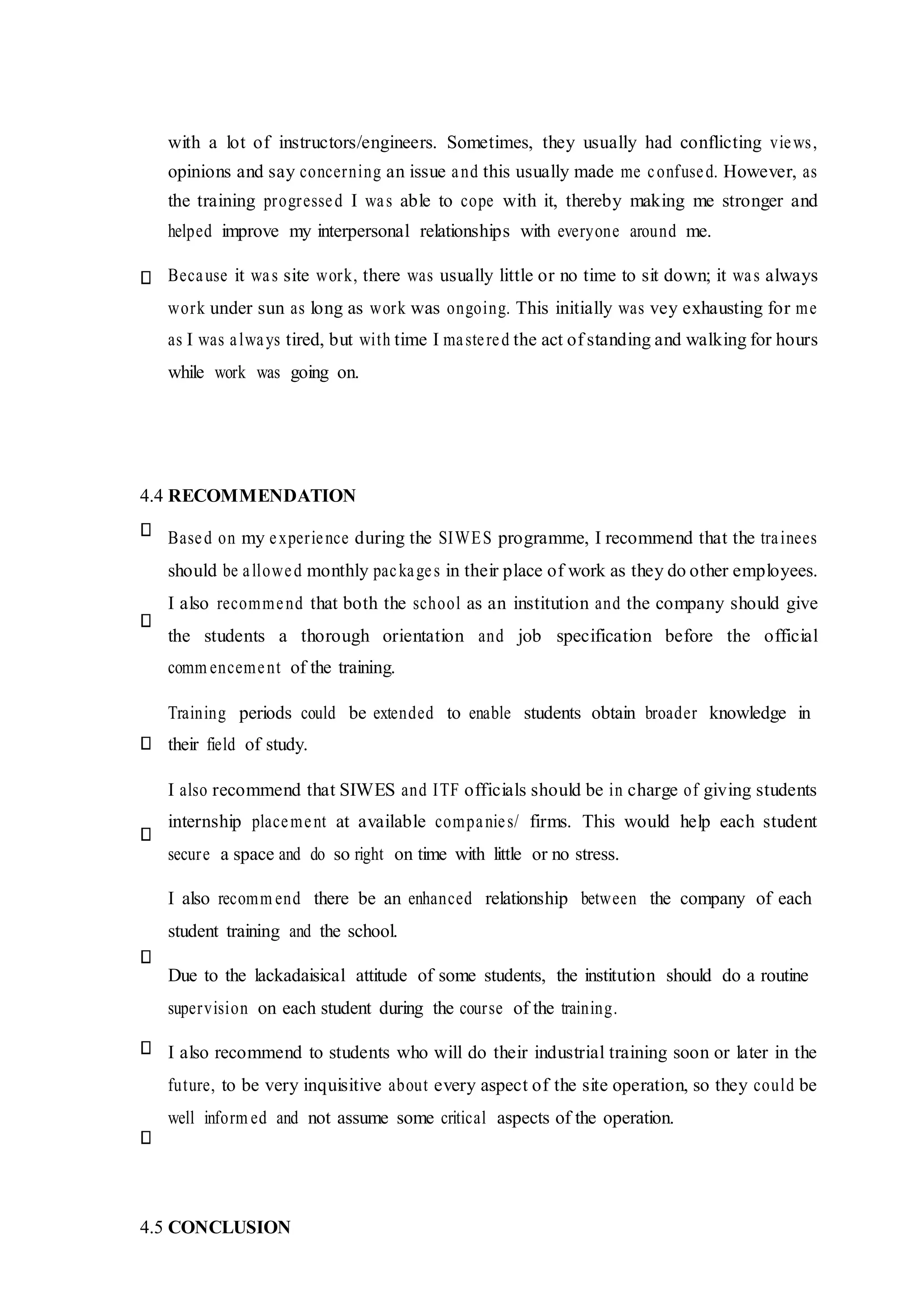 with a lot of instructors/engineers. Sometimes, they usually had conflicting views,
opinions and say concerning an issue and this usually made me confused. However, as
the training progressed I was able to cope with it, thereby making me stronger and
helped improve my interpersonal relationships with everyone around me.
Because it was site work, there was usually little or no time to sit down; it was always
work under sun as long as work was ongoing. This initially was vey exhausting for me
as I was always tired, but with time I mastered the act of standing and walking for hours
while work was going on.
4.4 RECOMMENDATION
Based on my experience during the SIWES programme, I recommend that the trainees
should be allowed monthly packages in their place of work as they do other employees.
I also recommend that both the school as an institution and the company should give
the students a thorough orientation and job specification before the official
comm encement of the training.
Training periods could be extended to enable students obtain broader knowledge in
their field of study.
I also recommend that SIWES and ITF officials should be in charge of giving students
internship placement at available companies/ firms. This would help each student
secure a space and do so right on time with little or no stress.
I also recomm end there be an enhanced relationship between the company of each
student training and the school.
Due to the lackadaisical attitude of some students, the institution should do a routine
supervision on each student during the course of the training.
I also recommend to students who will do their industrial training soon or later in the
future, to be very inquisitive about every aspect of the site operation, so they could be
well inform ed and not assume some critical aspects of the operation.
4.5 CONCLUSION
 