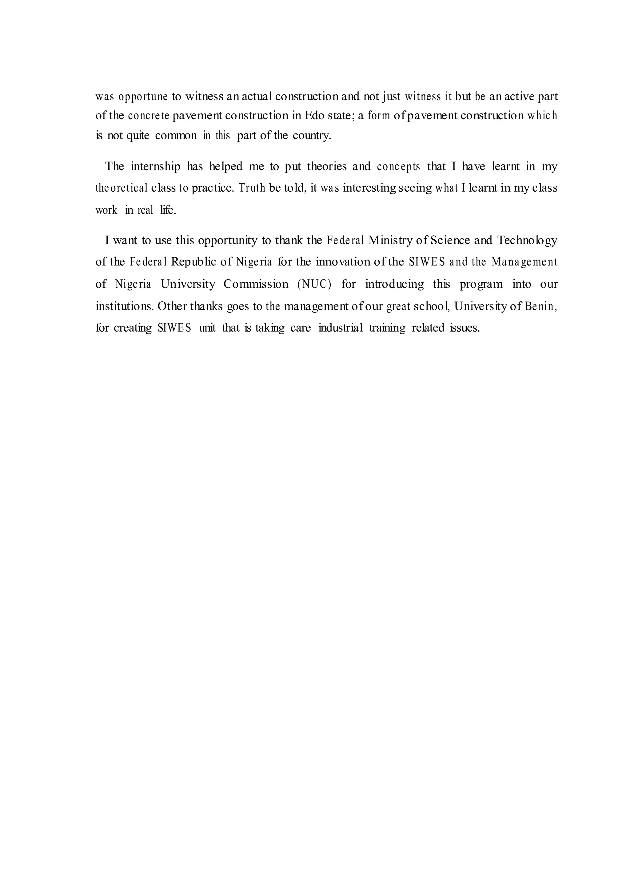 was opportune to witness an actual construction and not just witness it but be an active part
of the concrete pavement construction in Edo state; a form of pavement construction which
is not quite common in this part of the country.
The internship has helped me to put theories and concepts that I have learnt in my
theoretical class to practice. Truth be told, it was interesting seeing what I learnt in my class
work in real life.
I want to use this opportunity to thank the Federal Ministry of Science and Technology
of the Federal Republic of Nigeria for the innovation of the SIWES and the Management
of Nigeria University Commission (NUC) for introducing this program into our
institutions. Other thanks goes to the management of our great school, University of Benin,
for creating SIWES unit that is taking care industrial training related issues.
 