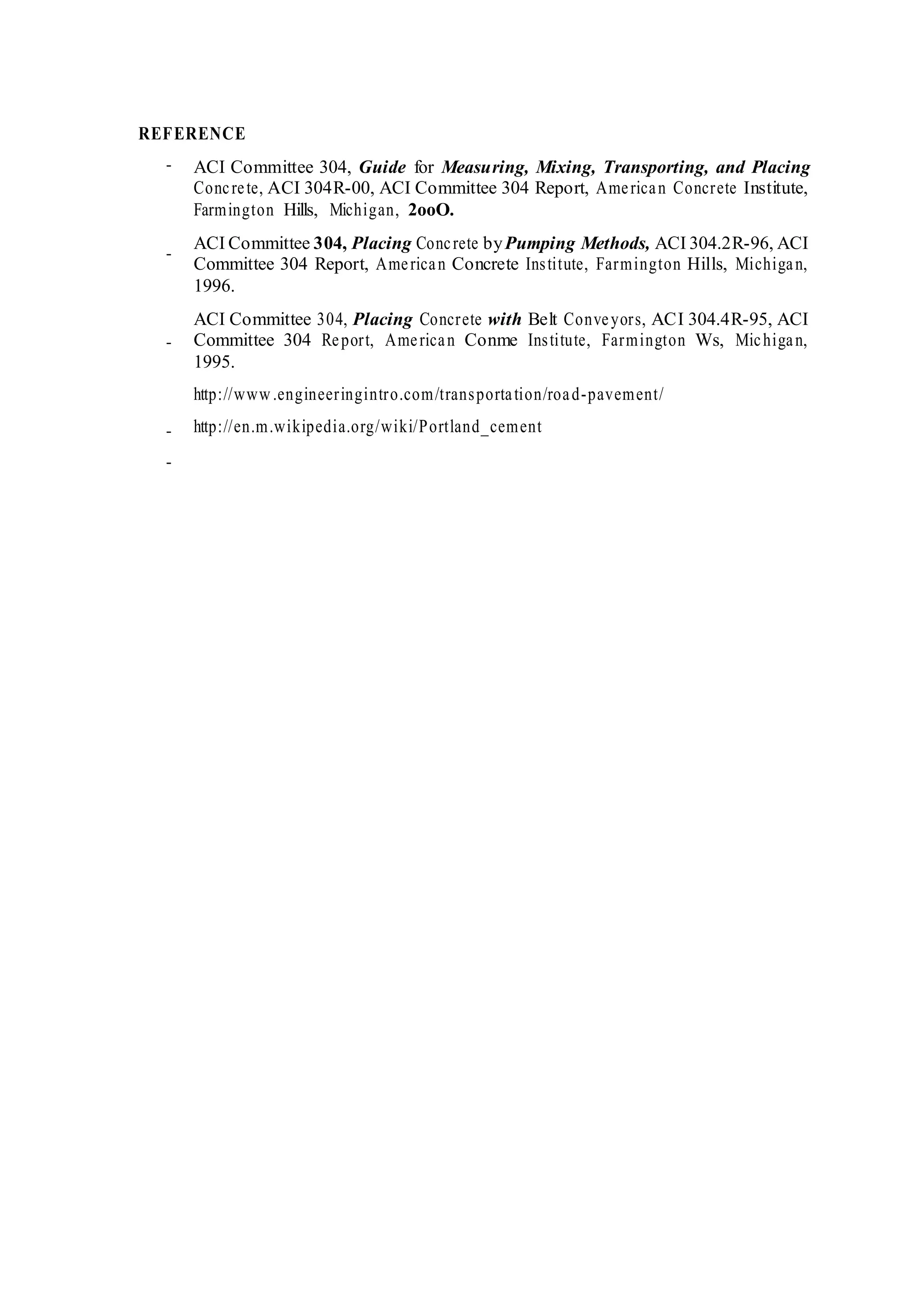 REFERENCE
-
-
-
-
-
ACI Committee 304, Guide for Measuring, Mixing, Transporting, and Placing
Concrete, ACI 304R-00, ACI Committee 304 Report, American Concrete Institute,
Farmington Hills, Michigan, 2ooO.
ACI Committee 304, Placing Concrete byPumping Methods, ACI 304.2R-96, ACI
Committee 304 Report, American Concrete Institute, Farmington Hills, Michigan,
1996.
ACI Committee 304, Placing Concrete with Belt Conveyors, ACI 304.4R-95, ACI
Committee 304 Report, American Conme Institute, Farmington Ws, Michigan,
1995.
http://www.engineeringintro.com/transportation/road-pavement/
http://en.m.wikipedia.org/wiki/Portland_cement
 
