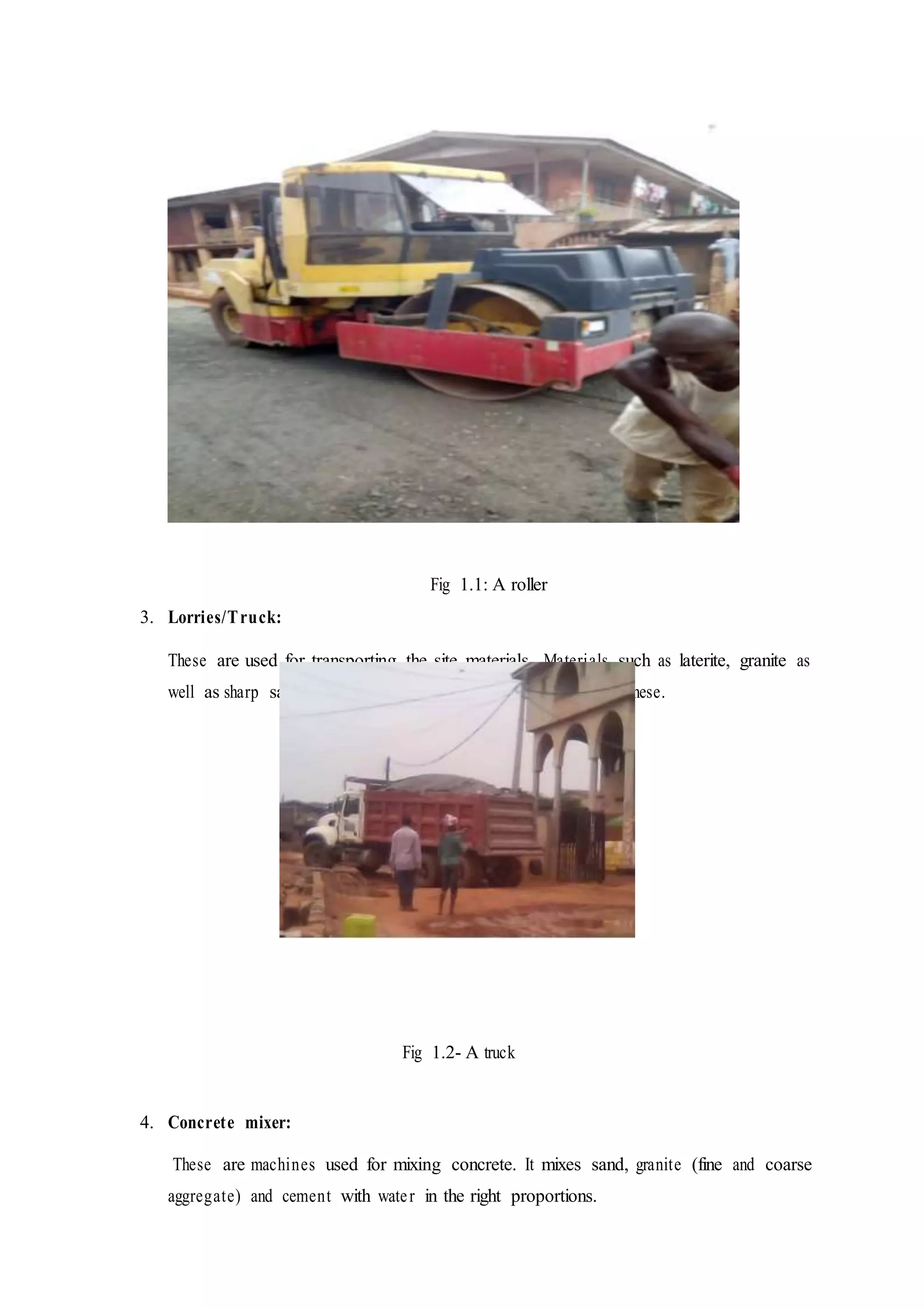 Fig 1.1: A roller
3. Lorries/Truck:
These are used for transporting the site materials. Materials such as laterite, granite as
well as sharp sand are transported to and away from site with these.
Fig 1.2- A truck
4. Concrete mixer:
These are machines used for mixing concrete. It mixes sand, granite (fine and coarse
aggregate) and cement with water in the right proportions.
 