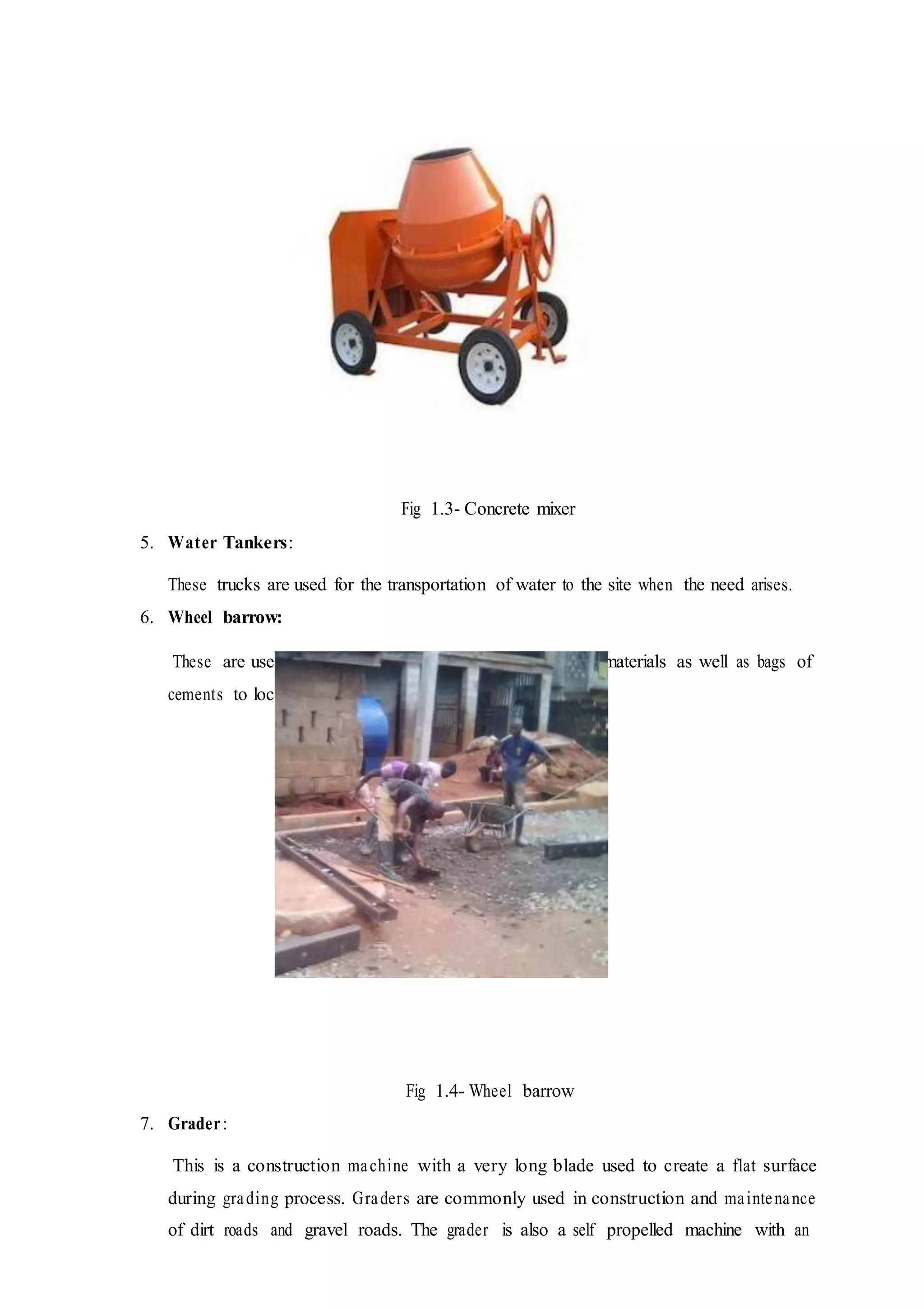 Fig 1.3- Concrete mixer
5. Water Tankers:
These trucks are used for the transportation of water to the site when the need arises.
6. Wheel barrow:
These are used to convey already mixed concrete, loose materials as well as bags of
cements to locations where they are needed on site.
Fig 1.4- Wheel barrow
7. Grader:
This is a construction machine with a very long blade used to create a flat surface
during grading process. Graders are commonly used in construction and maintenance
of dirt roads and gravel roads. The grader is also a self propelled machine with an
 