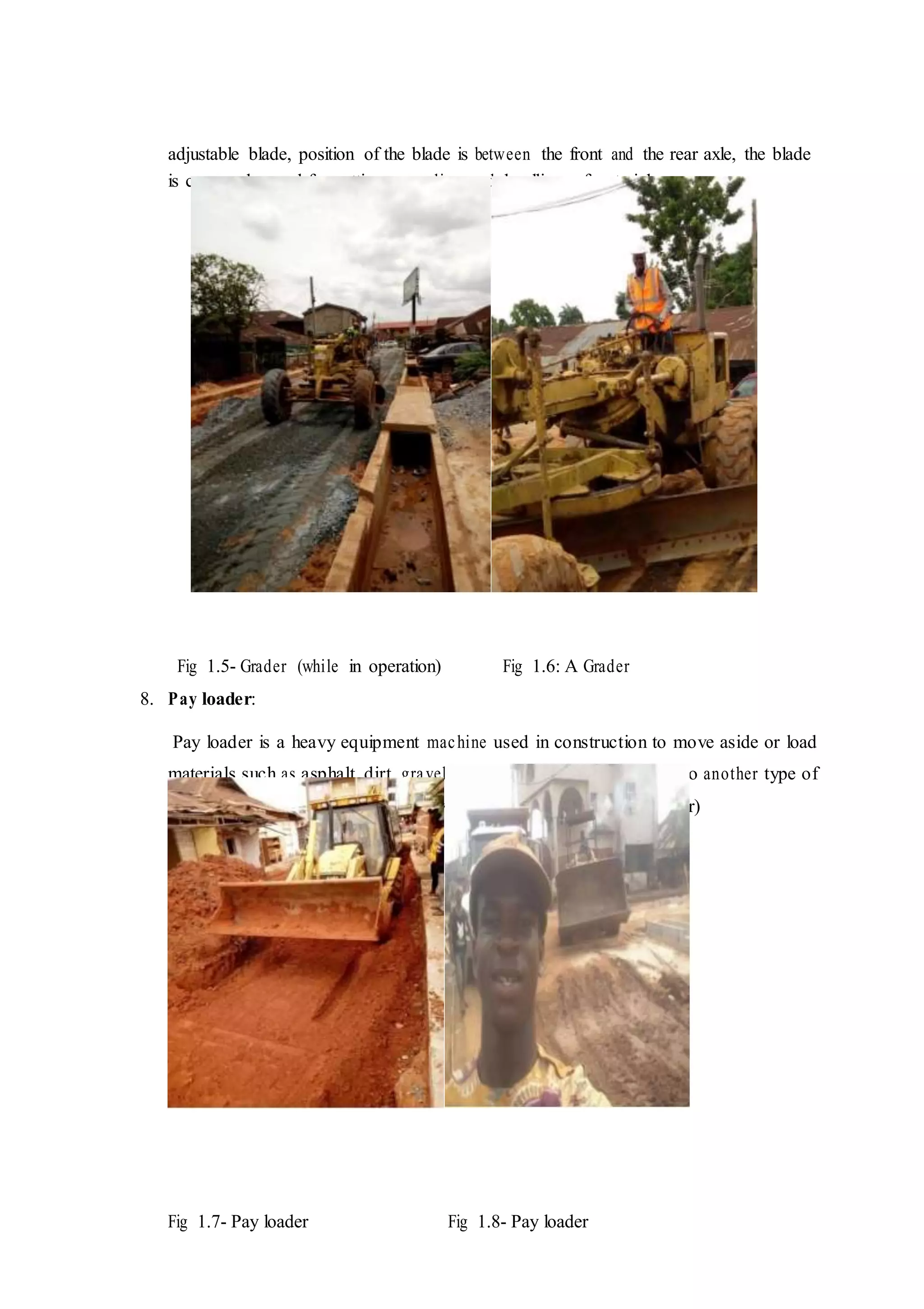 adjustable blade, position of the blade is between the front and the rear axle, the blade
is commonly used for cutting, spreading and levelling of materials.
Fig 1.5- Grader (while in operation) Fig 1.6: A Grader
8. Pay loader:
Pay loader is a heavy equipment machine used in construction to move aside or load
materials such as asphalt, dirt, gravel, logs, rock, sand etc into or onto another type of
machinery (such as dump truck, conveyor, feed-hopper or rail road car)
Fig 1.7- Pay loader Fig 1.8- Pay loader
 