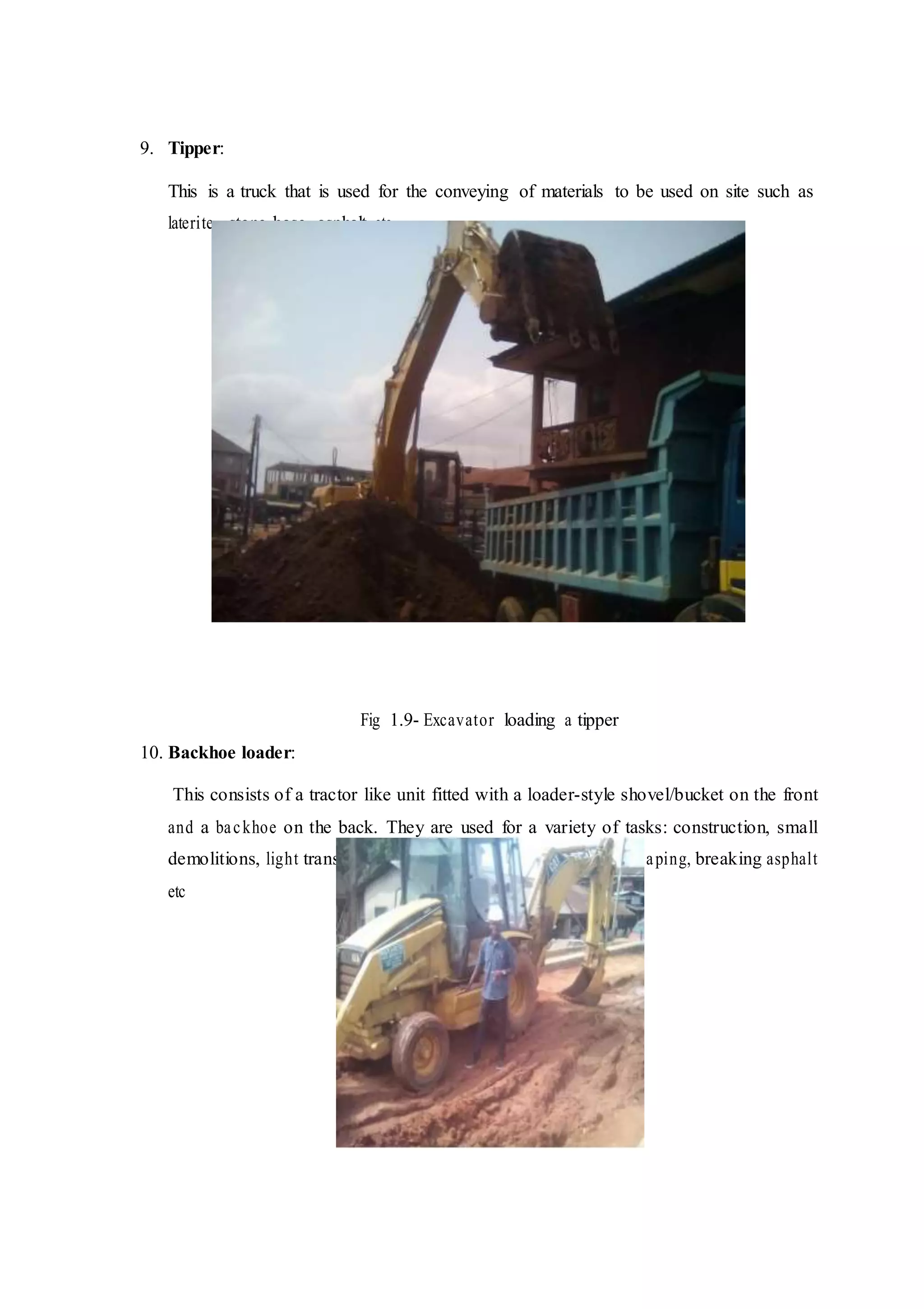 9. Tipper:
This is a truck that is used for the conveying of materials to be used on site such as
laterite, stone-base, asphalt etc
Fig 1.9- Excavator loading a tipper
10. Backhoe loader:
This consists of a tractor like unit fitted with a loader-style shovel/bucket on the front
and a backhoe on the back. They are used for a variety of tasks: construction, small
demolitions, light transportation of materials, excavation, landscaping, breaking asphalt
etc
 