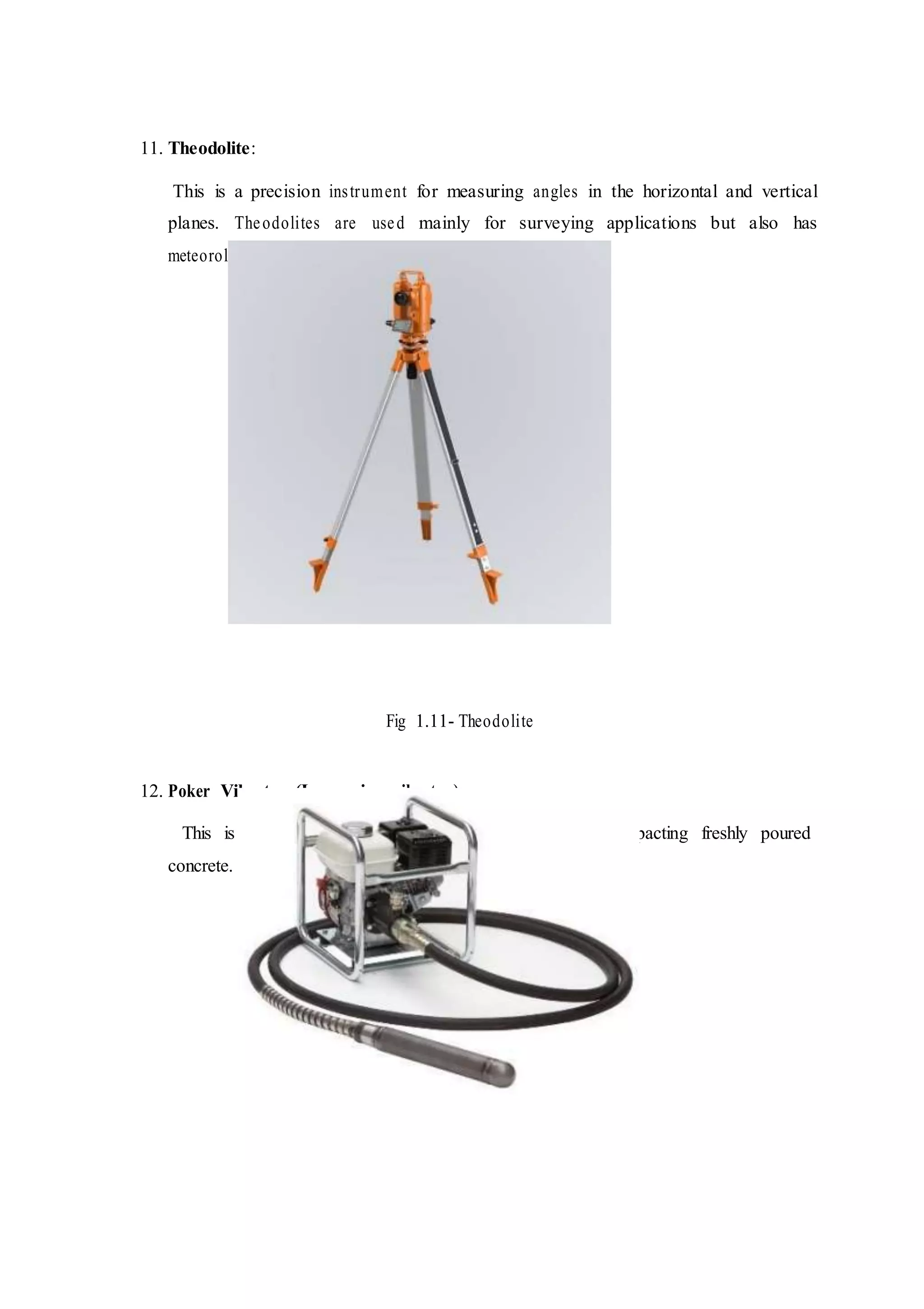 11. Theodolite:
This is a precision instrument for measuring angles in the horizontal and vertical
planes. Theodolites are used mainly for surveying applications but also has
meteorological functions.
Fig 1.11- Theodolite
12. Poker Vibrator (Immersion vibrator)
This is also known as needle vibrator, it is used for compacting freshly poured
concrete.
 