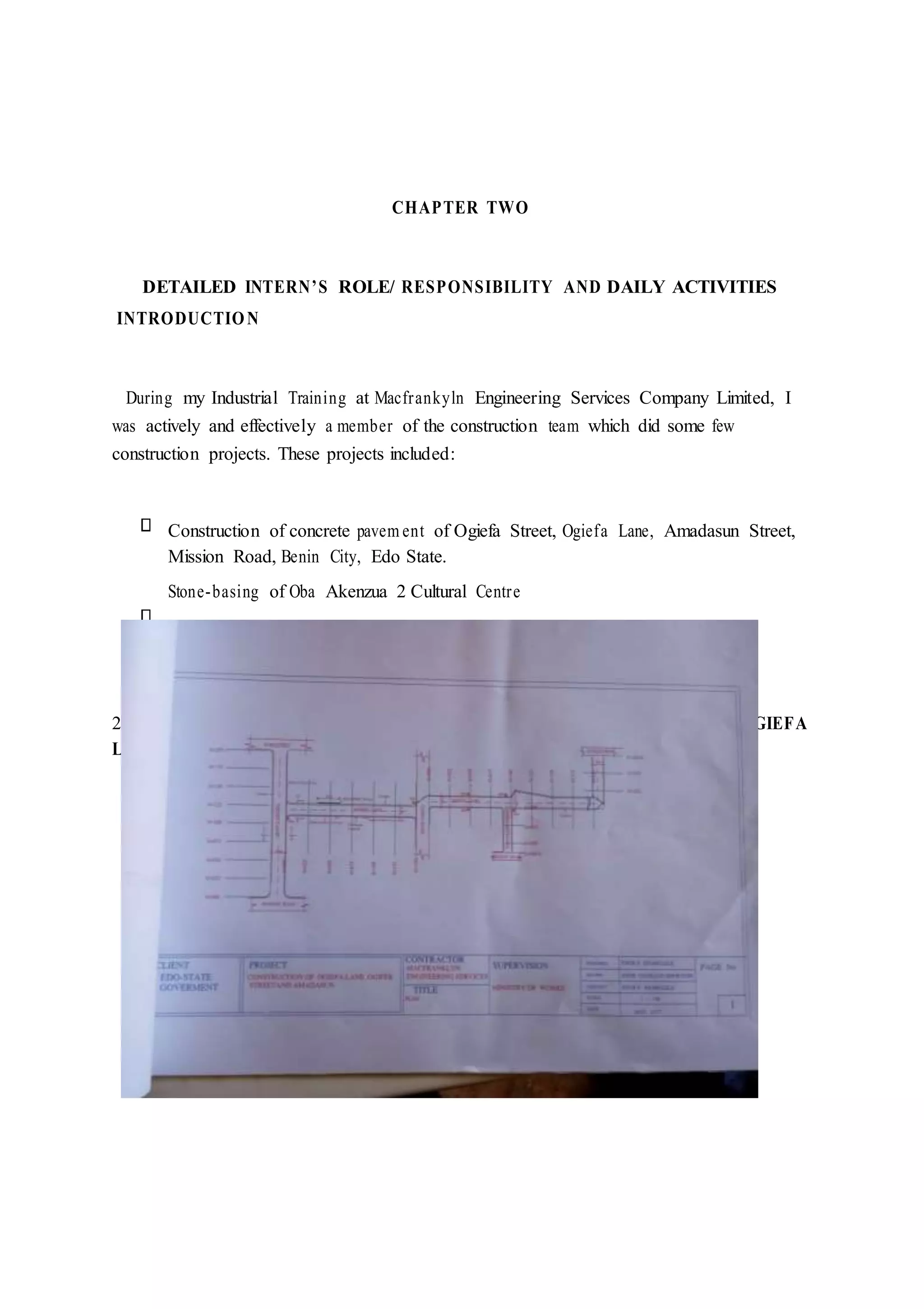 CHAPTER TWO
DETAILED INTERN’S ROLE/ RESPONSIBILITY AND DAILY ACTIVITIES
INTRODUCTION
During my Industrial Training at Macfrankyln Engineering Services Company Limited, I
was actively and effectively a member of the construction team which did some few
construction projects. These projects included:
Construction of concrete pavem ent of Ogiefa Street, Ogiefa Lane, Amadasun Street,
Mission Road, Benin City, Edo State.
Stone-basing of Oba Akenzua 2 Cultural Centre
2.0 CONSTRUCTION OF CONCRETE PAVEMENT OF OGIEFA STREET, OGIEFA
LANE,AMADASUN STREET, MISSION ROAD, BENIN CITY.
 