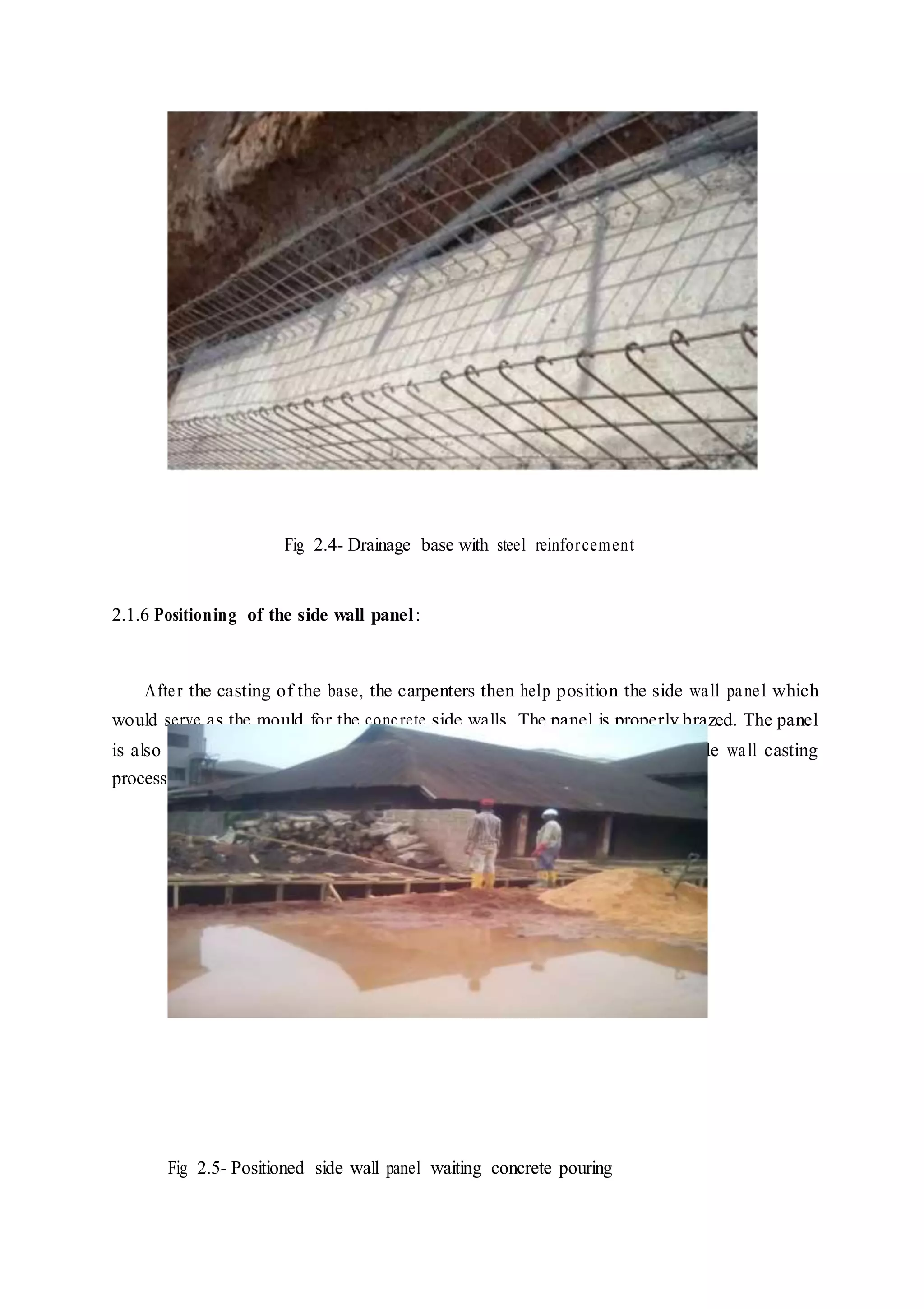 Fig 2.4- Drainage base with steel reinforcement
2.1.6 Positioning of the side wall panel:
After the casting of the base, the carpenters then help position the side wall panel which
would serve as the mould for the concrete side walls. The panel is properly brazed. The panel
is also painted so that they can be easily removed and re-used during the side wall casting
process. The panel was then clipped and prepared to accept the concrete.
Fig 2.5- Positioned side wall panel waiting concrete pouring
 