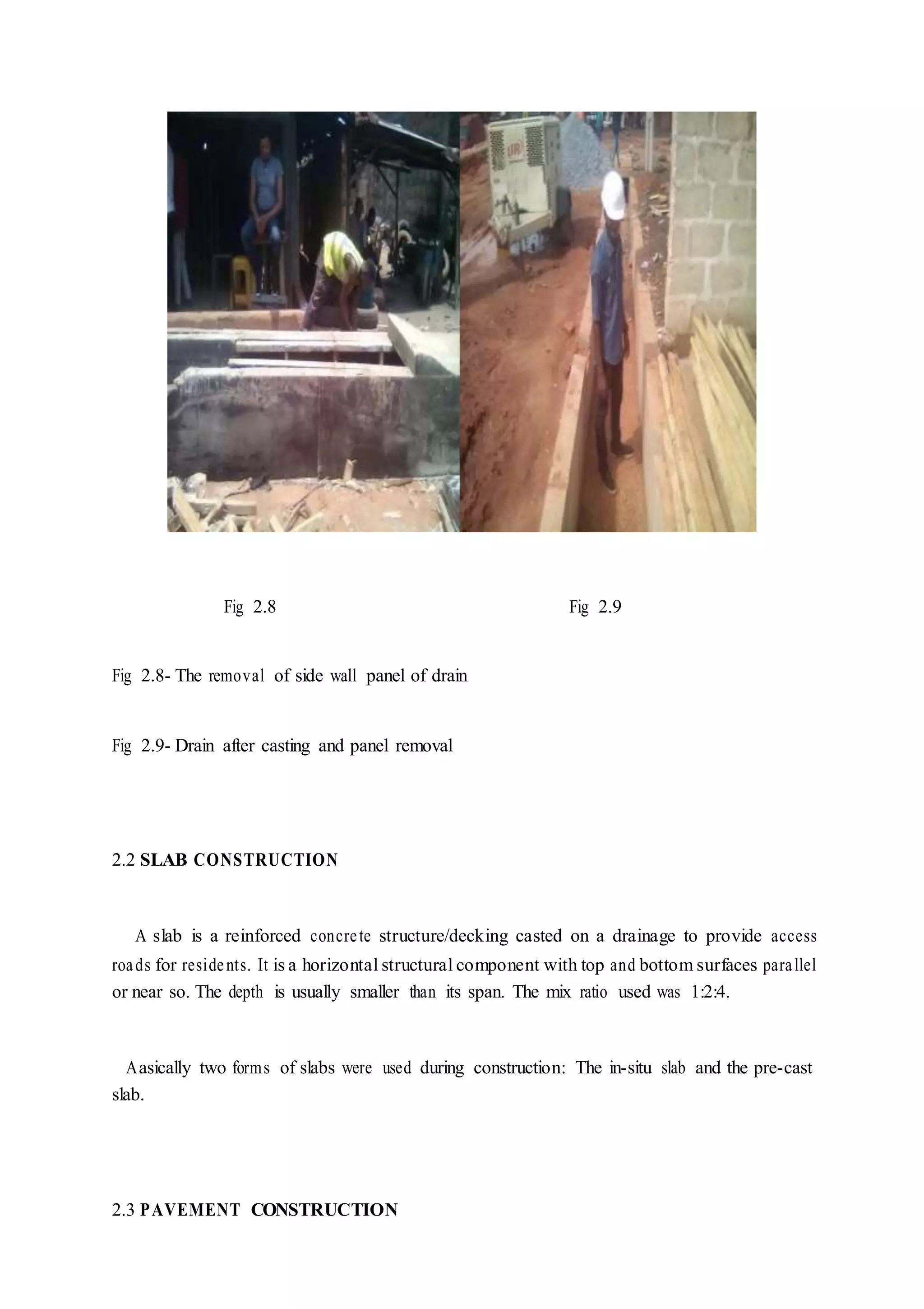 Fig 2.8 Fig 2.9
Fig 2.8- The removal of side wall panel of drain
Fig 2.9- Drain after casting and panel removal
2.2 SLAB CONSTRUCTION
A slab is a reinforced concrete structure/decking casted on a drainage to provide access
roads for residents. It is a horizontal structural component with top and bottom surfaces parallel
or near so. The depth is usually smaller than its span. The mix ratio used was 1:2:4.
Aasically two forms of slabs were used during construction: The in-situ slab and the pre-cast
slab.
2.3 PAVEMENT CONSTRUCTION
 