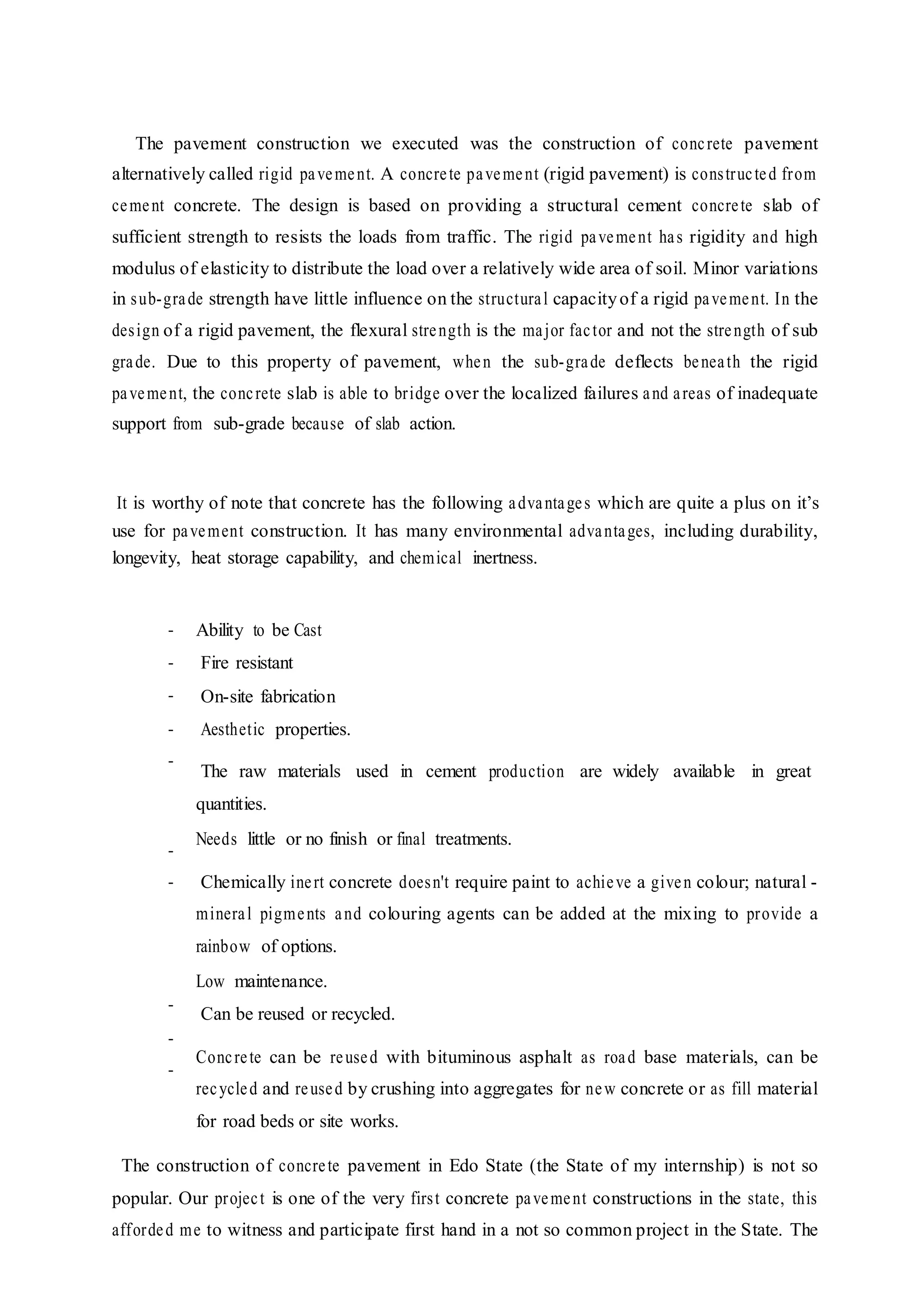 The pavement construction we executed was the construction of concrete pavement
alternatively called rigid pavement. A concrete pavement (rigid pavement) is constructed from
cement concrete. The design is based on providing a structural cement concrete slab of
sufficient strength to resists the loads from traffic. The rigid pavement has rigidity and high
modulus of elasticity to distribute the load over a relatively wide area of soil. Minor variations
in sub-grade strength have little influence on the structural capacityof a rigid pavement. In the
design of a rigid pavement, the flexural strength is the major factor and not the strength of sub
grade. Due to this property of pavement, when the sub-grade deflects beneath the rigid
pavement, the concrete slab is able to bridge over the localized failures and areas of inadequate
support from sub-grade because of slab action.
It is worthy of note that concrete has the following advantages which are quite a plus on it’s
use for pavement construction. It has many environmental advantages, including durability,
longevity, heat storage capability, and chemical inertness.
-
-
-
-
-
-
-
-
-
-
Ability to be Cast
Fire resistant
On-site fabrication
Aesthetic properties.
The raw materials used in cement production are widely available in great
quantities.
Needs little or no finish or final treatments.
Chemically inert concrete doesn't require paint to achieve a given colour; natural -
mineral pigments and colouring agents can be added at the mixing to provide a
rainbow of options.
Low maintenance.
Can be reused or recycled.
Concrete can be reused with bituminous asphalt as road base materials, can be
recycled and reused by crushing into aggregates for new concrete or as fill material
for road beds or site works.
The construction of concrete pavement in Edo State (the State of my internship) is not so
popular. Our project is one of the very first concrete pavement constructions in the state, this
afforded me to witness and participate first hand in a not so common project in the State. The
 