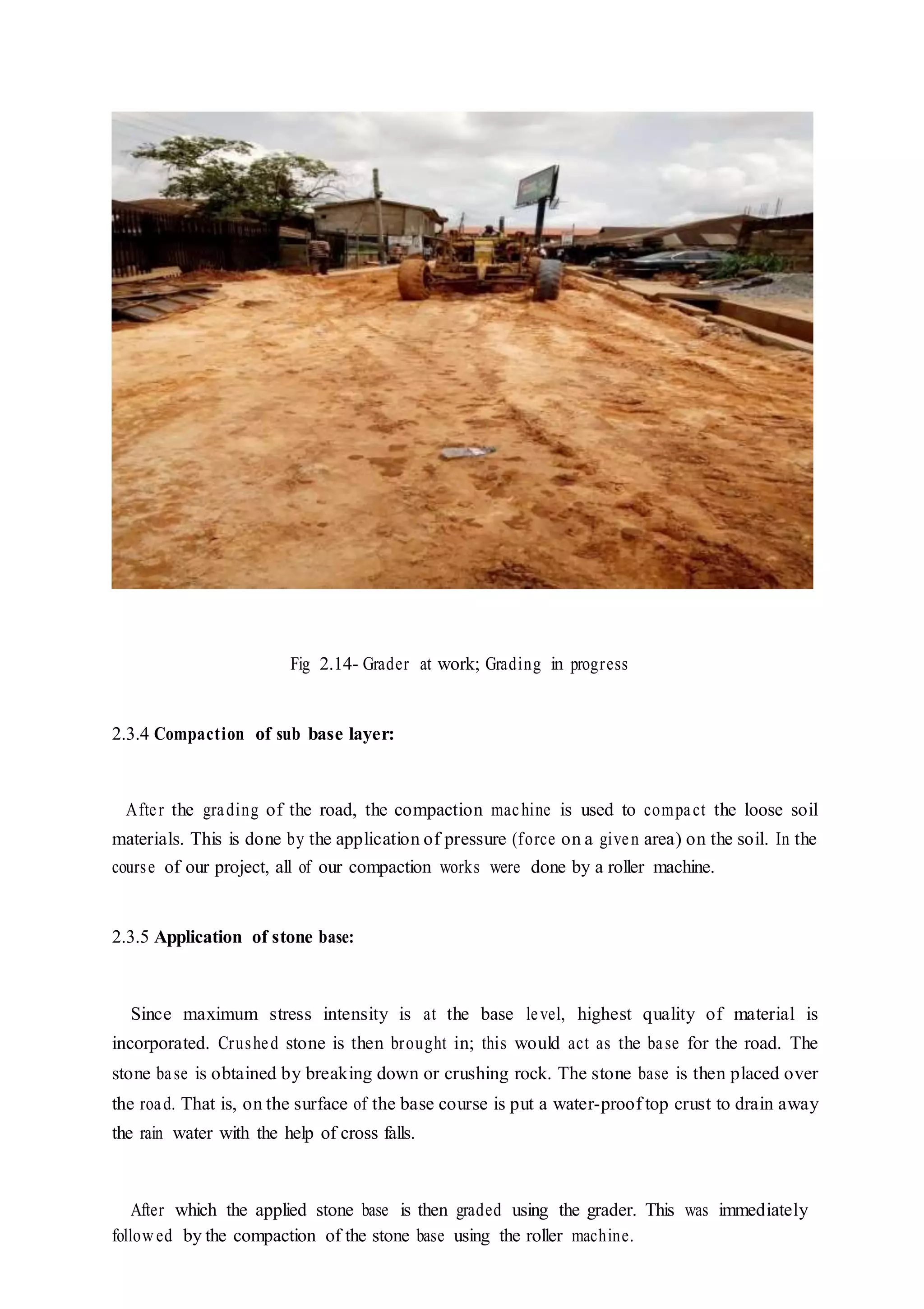 Fig 2.14- Grader at work; Grading in progress
2.3.4 Compaction of sub base layer:
After the grading of the road, the compaction machine is used to compact the loose soil
materials. This is done by the application of pressure (force on a given area) on the soil. In the
course of our project, all of our compaction works were done by a roller machine.
2.3.5 Application of stone base:
Since maximum stress intensity is at the base level, highest quality of material is
incorporated. Crushed stone is then brought in; this would act as the base for the road. The
stone base is obtained by breaking down or crushing rock. The stone base is then placed over
the road. That is, on the surface of the base course is put a water-proof top crust to drain away
the rain water with the help of cross falls.
After which the applied stone base is then graded using the grader. This was immediately
followed by the compaction of the stone base using the roller machine.
 