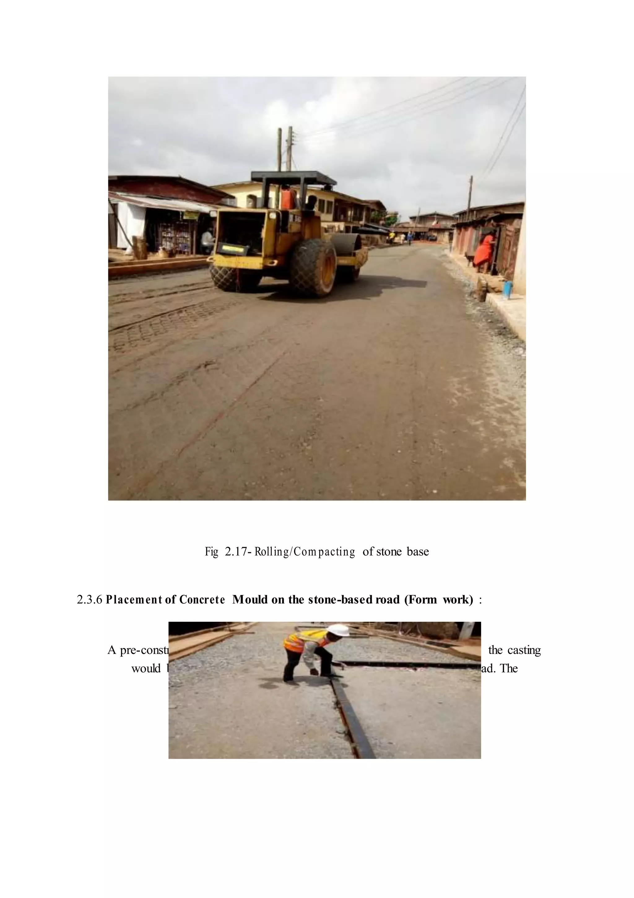 Fig 2.17- Rolling/Com pacting of stone base
2.3.6 Placement of Concrete Mould on the stone-based road (Form work) :
A pre-constructed concrete mould was brought on site. Mould with which the casting
would be done. The concrete moulds were then placed across the road. The
 