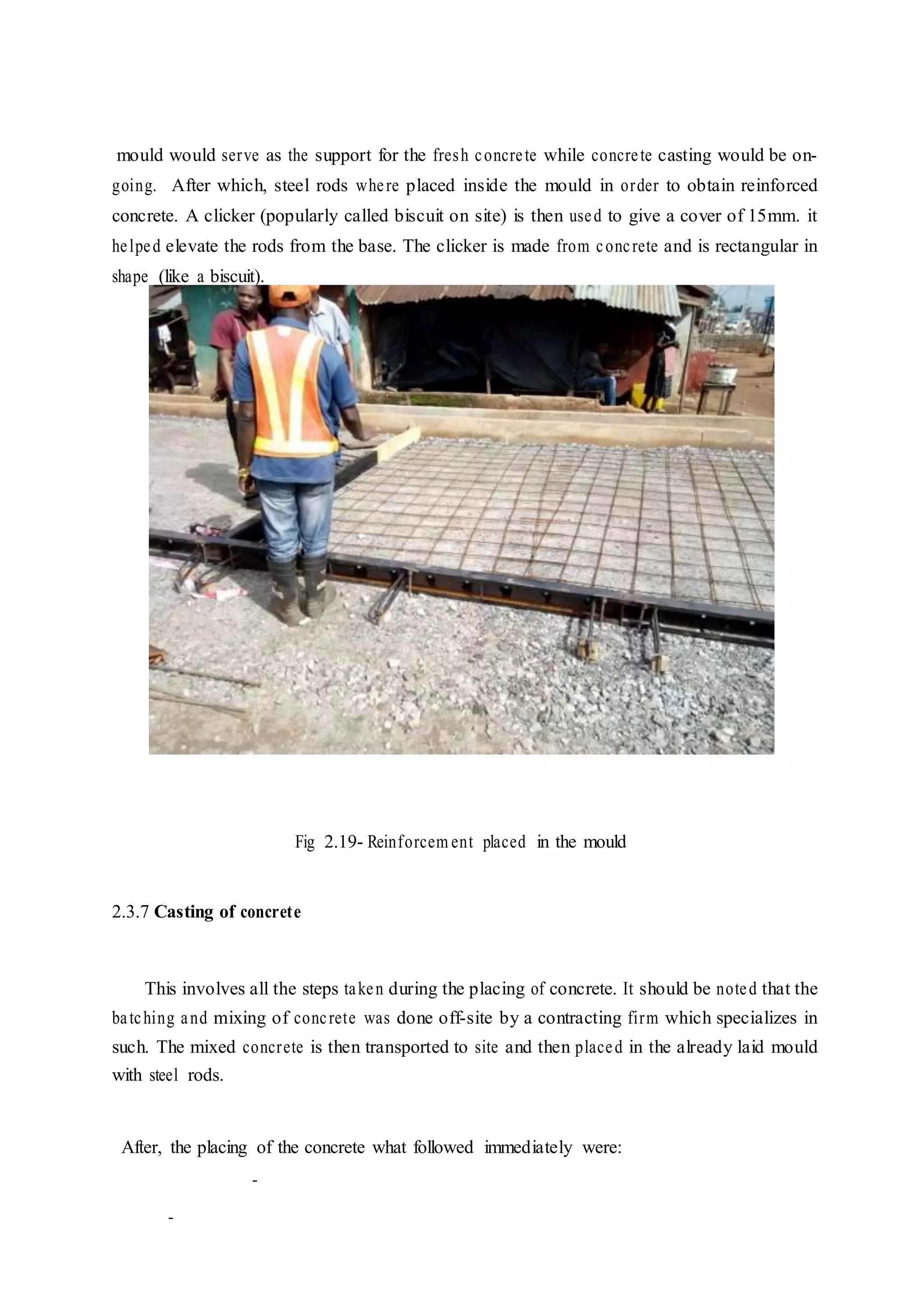 mould would serve as the support for the fresh concrete while concrete casting would be on-
going. After which, steel rods where placed inside the mould in order to obtain reinforced
concrete. A clicker (popularly called biscuit on site) is then used to give a cover of 15mm. it
helped elevate the rods from the base. The clicker is made from concrete and is rectangular in
shape (like a biscuit).
Fig 2.19- Reinforcem ent placed in the mould
2.3.7 Casting of concrete
This involves all the steps taken during the placing of concrete. It should be noted that the
batching and mixing of concrete was done off-site by a contracting firm which specializes in
such. The mixed concrete is then transported to site and then placed in the already laid mould
with steel rods.
After, the placing of the concrete what followed immediately were:
-
-
 