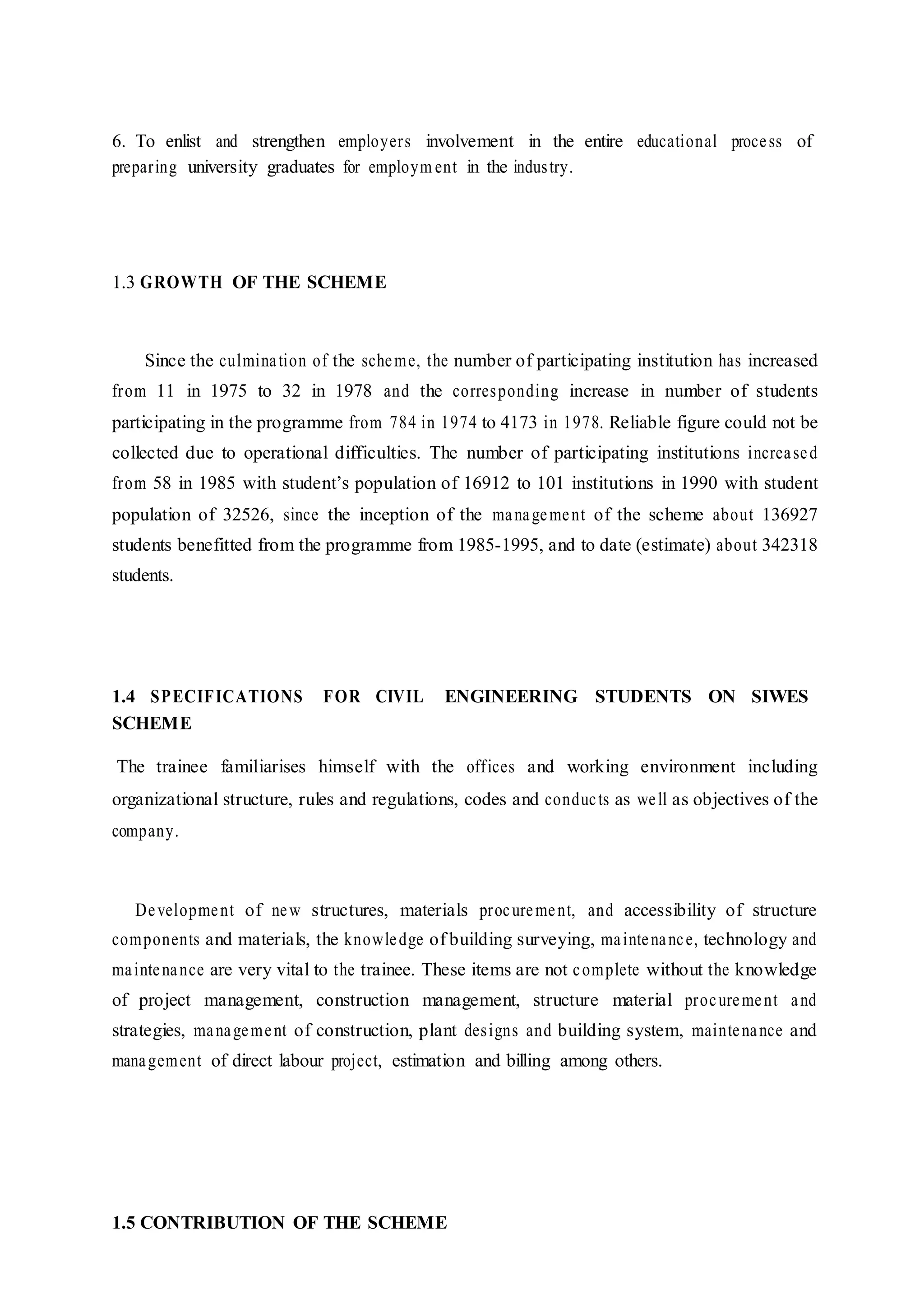 6. To enlist and strengthen employers involvement in the entire educational process of
preparing university graduates for employm ent in the industry.
1.3 GROWTH OF THE SCHEME
Since the culmination of the scheme, the number of participating institution has increased
from 11 in 1975 to 32 in 1978 and the corresponding increase in number of students
participating in the programme from 784 in 1974 to 4173 in 1978. Reliable figure could not be
collected due to operational difficulties. The number of participating institutions increased
from 58 in 1985 with student’s population of 16912 to 101 institutions in 1990 with student
population of 32526, since the inception of the management of the scheme about 136927
students benefitted from the programme from 1985-1995, and to date (estimate) about 342318
students.
1.4 SPECIFICATIONS FOR CIVIL ENGINEERING STUDENTS ON SIWES
SCHEME
The trainee familiarises himself with the offices and working environment including
organizational structure, rules and regulations, codes and conducts as well as objectives of the
company.
Development of new structures, materials procurement, and accessibility of structure
components and materials, the knowledge of building surveying, maintenance, technology and
maintenance are very vital to the trainee. These items are not complete without the knowledge
of project management, construction management, structure material procurement and
strategies, management of construction, plant designs and building system, maintenance and
management of direct labour project, estimation and billing among others.
1.5 CONTRIBUTION OF THE SCHEME
 
