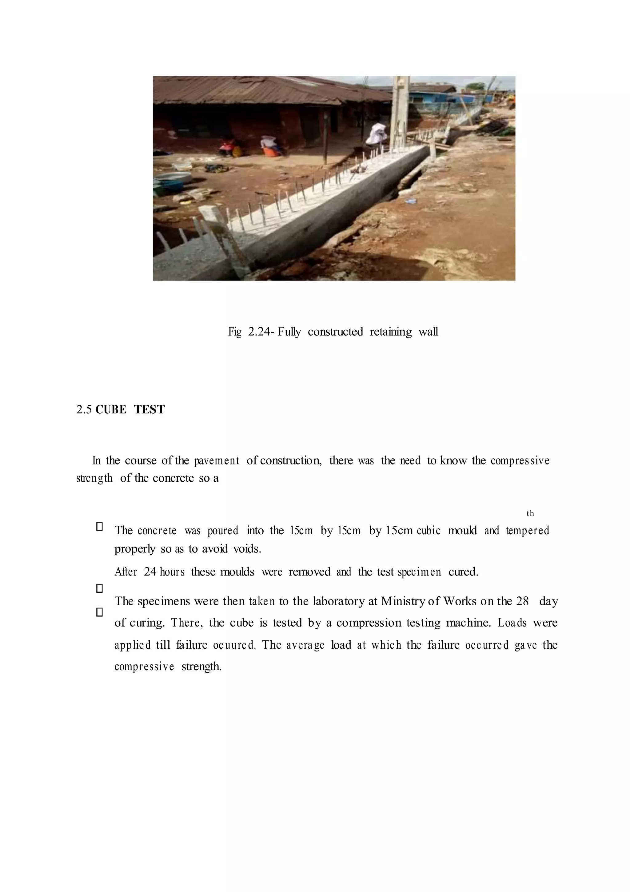 Fig 2.24- Fully constructed retaining wall
2.5 CUBE TEST
In the course of the pavement of construction, there was the need to know the compressive
strength of the concrete so a
The concrete was poured into the 15cm by 15cm by 15cm cubic mould and tempered
properly so as to avoid voids.
After 24 hours these moulds were removed and the test specimen cured.
The specimens were then taken to the laboratory at Ministry of Works on the 28 day
of curing. There, the cube is tested by a compression testing machine. Loads were
applied till failure ocuured. The average load at which the failure occurred gave the
compressive strength.
th
 