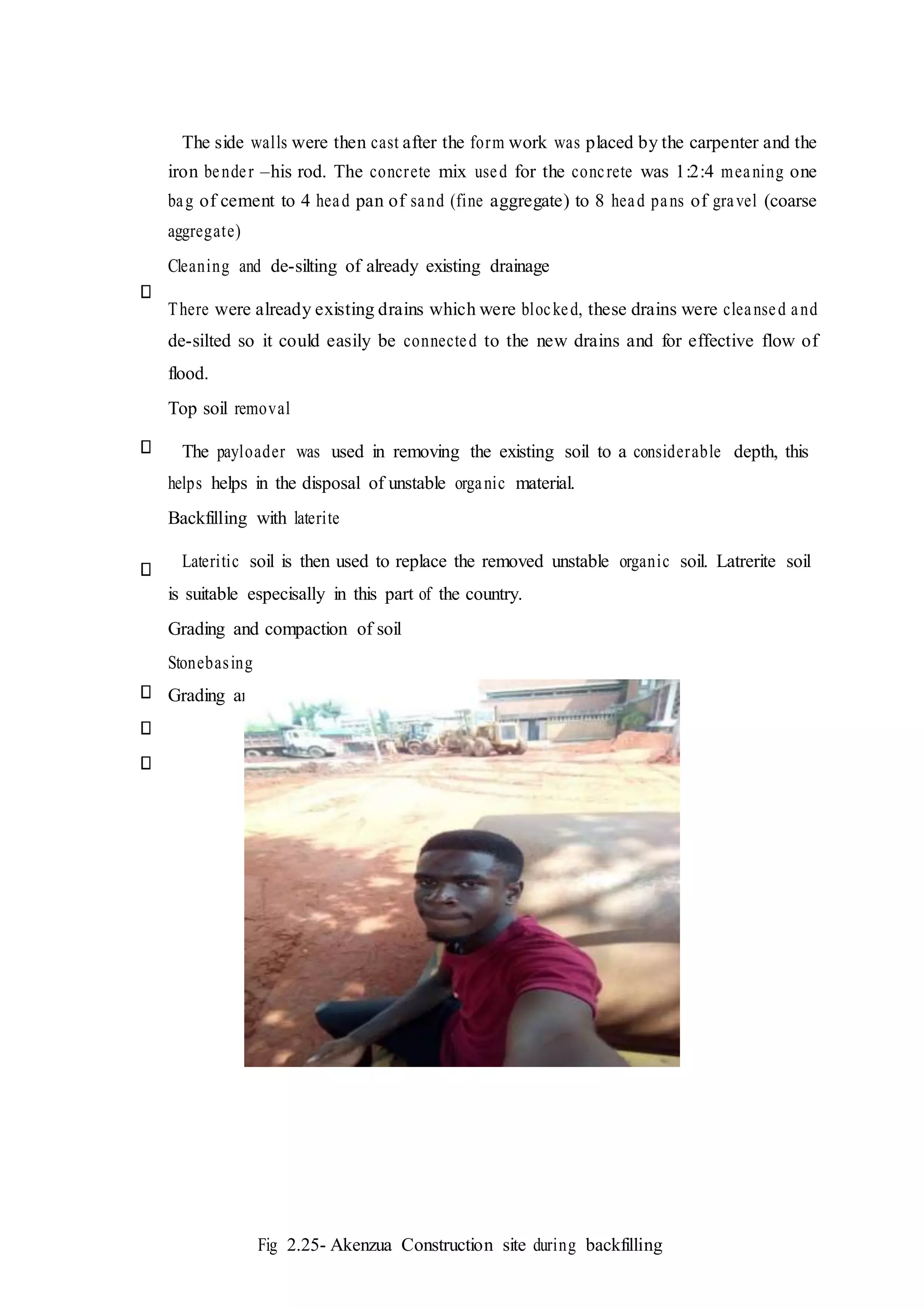 The side walls were then cast after the form work was placed by the carpenter and the
iron bender –his rod. The concrete mix used for the concrete was 1:2:4 meaning one
bag of cement to 4 head pan of sand (fine aggregate) to 8 head pans of gravel (coarse
aggregate)
Cleaning and de-silting of already existing drainage
There were already existing drains which were blocked, these drains were cleansed and
de-silted so it could easily be connected to the new drains and for effective flow of
flood.
Top soil removal
The payloader was used in removing the existing soil to a considerable depth, this
helps helps in the disposal of unstable organic material.
Backfilling with laterite
Lateritic soil is then used to replace the removed unstable organic soil. Latrerite soil
is suitable especisally in this part of the country.
Grading and compaction of soil
Stonebasing
Grading and rolling of stone based soil
Fig 2.25- Akenzua Construction site during backfilling
 