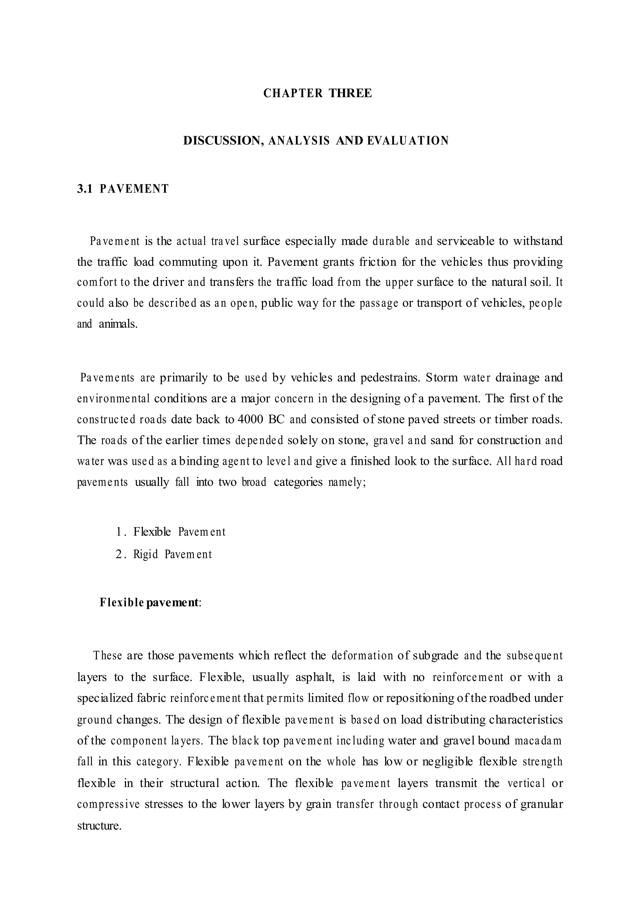 CHAPTER THREE
DISCUSSION, ANALYSIS AND EVALUATION
3.1 PAVEMENT
Pavement is the actual travel surface especially made durable and serviceable to withstand
the traffic load commuting upon it. Pavement grants friction for the vehicles thus providing
comfort to the driver and transfers the traffic load from the upper surface to the natural soil. It
could also be described as an open, public way for the passage or transport of vehicles, people
and animals.
Pavements are primarily to be used by vehicles and pedestrains. Storm water drainage and
environmental conditions are a major concern in the designing of a pavement. The first of the
constructed roads date back to 4000 BC and consisted of stone paved streets or timber roads.
The roads of the earlier times depended solely on stone, gravel and sand for construction and
water was used as a binding agent to level and give a finished look to the surface. All hard road
pavements usually fall into two broad categories namely;
1. Flexible Pavem ent
2. Rigid Pavem ent
Flexible pavement:
These are those pavements which reflect the deformation of subgrade and the subsequent
layers to the surface. Flexible, usually asphalt, is laid with no reinforcement or with a
specialized fabric reinforcement that permits limited flow or repositioning of the roadbed under
ground changes. The design of flexible pavement is based on load distributing characteristics
of the component layers. The black top pavement including water and gravel bound macadam
fall in this category. Flexible pavement on the whole has low or negligible flexible strength
flexible in their structural action. The flexible pavement layers transmit the vertical or
compressive stresses to the lower layers by grain transfer through contact process of granular
structure.
 