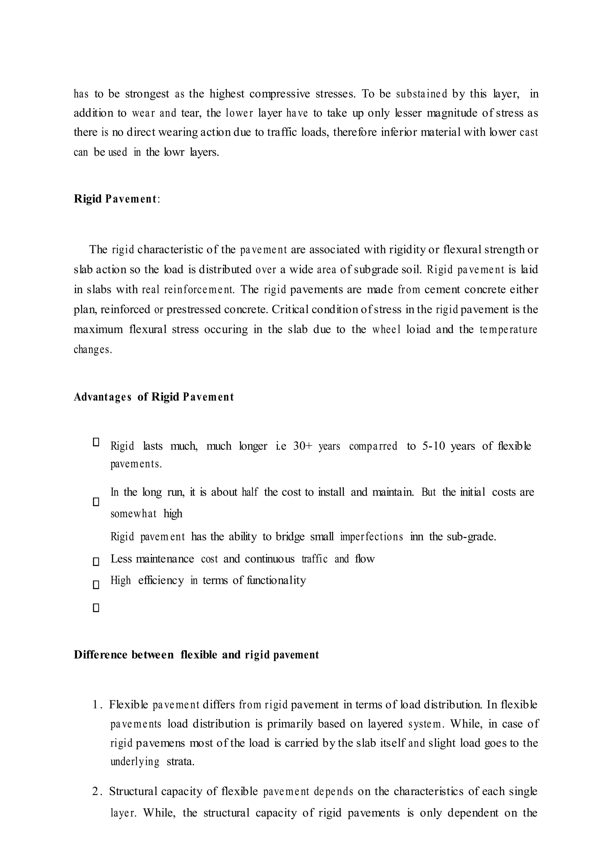 has to be strongest as the highest compressive stresses. To be substained by this layer, in
addition to wear and tear, the lower layer have to take up only lesser magnitude of stress as
there is no direct wearing action due to traffic loads, therefore inferior material with lower cast
can be used in the lowr layers.
Rigid Pavement:
The rigid characteristic of the pavement are associated with rigidity or flexural strength or
slab action so the load is distributed over a wide area of subgrade soil. Rigid pavement is laid
in slabs with real reinforcement. The rigid pavements are made from cement concrete either
plan, reinforced or prestressed concrete. Critical condition of stress in the rigid pavement is the
maximum flexural stress occuring in the slab due to the wheel loiad and the temperature
changes.
Advantages of Rigid Pavement
Rigid lasts much, much longer i.e 30+ years comparred to 5-10 years of flexible
pavements.
In the long run, it is about half the cost to install and maintain. But the initial costs are
somewhat high
Rigid pavem ent has the ability to bridge small imperfections inn the sub-grade.
Less maintenance cost and continuous traffic and flow
High efficiency in terms of functionality
Difference between flexible and rigid pavement
1. Flexible pavement differs from rigid pavement in terms of load distribution. In flexible
pavements load distribution is primarily based on layered system. While, in case of
rigid pavemens most of the load is carried by the slab itself and slight load goes to the
underlying strata.
2. Structural capacity of flexible pavement depends on the characteristics of each single
layer. While, the structural capacity of rigid pavements is only dependent on the
 