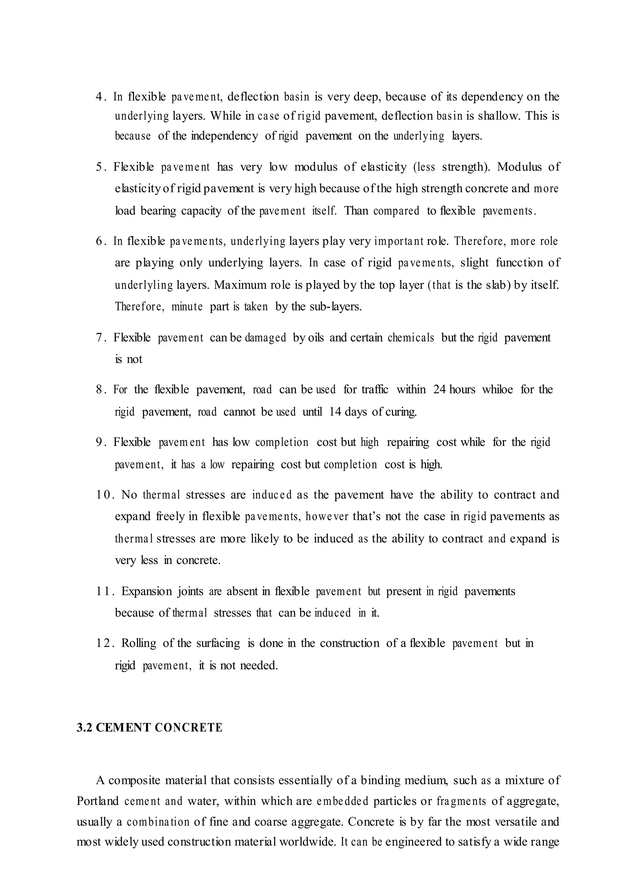 4. In flexible pavement, deflection basin is very deep, because of its dependency on the
underlying layers. While in case of rigid pavement, deflection basin is shallow. This is
because of the independency of rigid pavement on the underlying layers.
5. Flexible pavement has very low modulus of elasticity (less strength). Modulus of
elasticityof rigid pavement is very high because of the high strength concrete and more
load bearing capacity of the pavement itself. Than compared to flexible pavements.
6. In flexible pavements, underlying layers play very important role. Therefore, more role
are playing only underlying layers. In case of rigid pavements, slight funcction of
underlyling layers. Maximum role is played by the top layer (that is the slab) by itself.
Therefore, minute part is taken by the sub-layers.
7. Flexible pavement can be damaged by oils and certain chemicals but the rigid pavement
is not
8. For the flexible pavement, road can be used for traffic within 24 hours whiloe for the
rigid pavement, road cannot be used until 14 days of curing.
9. Flexible pavem ent has low completion cost but high repairing cost while for the rigid
pavement, it has a low repairing cost but completion cost is high.
10. No thermal stresses are induced as the pavement have the ability to contract and
expand freely in flexible pavements, however that’s not the case in rigid pavements as
thermal stresses are more likely to be induced as the ability to contract and expand is
very less in concrete.
11. Expansion joints are absent in flexible pavement but present in rigid pavements
because of thermal stresses that can be induced in it.
12. Rolling of the surfacing is done in the construction of a flexible pavement but in
rigid pavement, it is not needed.
3.2 CEMENT CONCRETE
A composite material that consists essentially of a binding medium, such as a mixture of
Portland cement and water, within which are embedded particles or fragments of aggregate,
usually a combination of fine and coarse aggregate. Concrete is by far the most versatile and
most widely used construction material worldwide. It can be engineered to satisfy a wide range
 