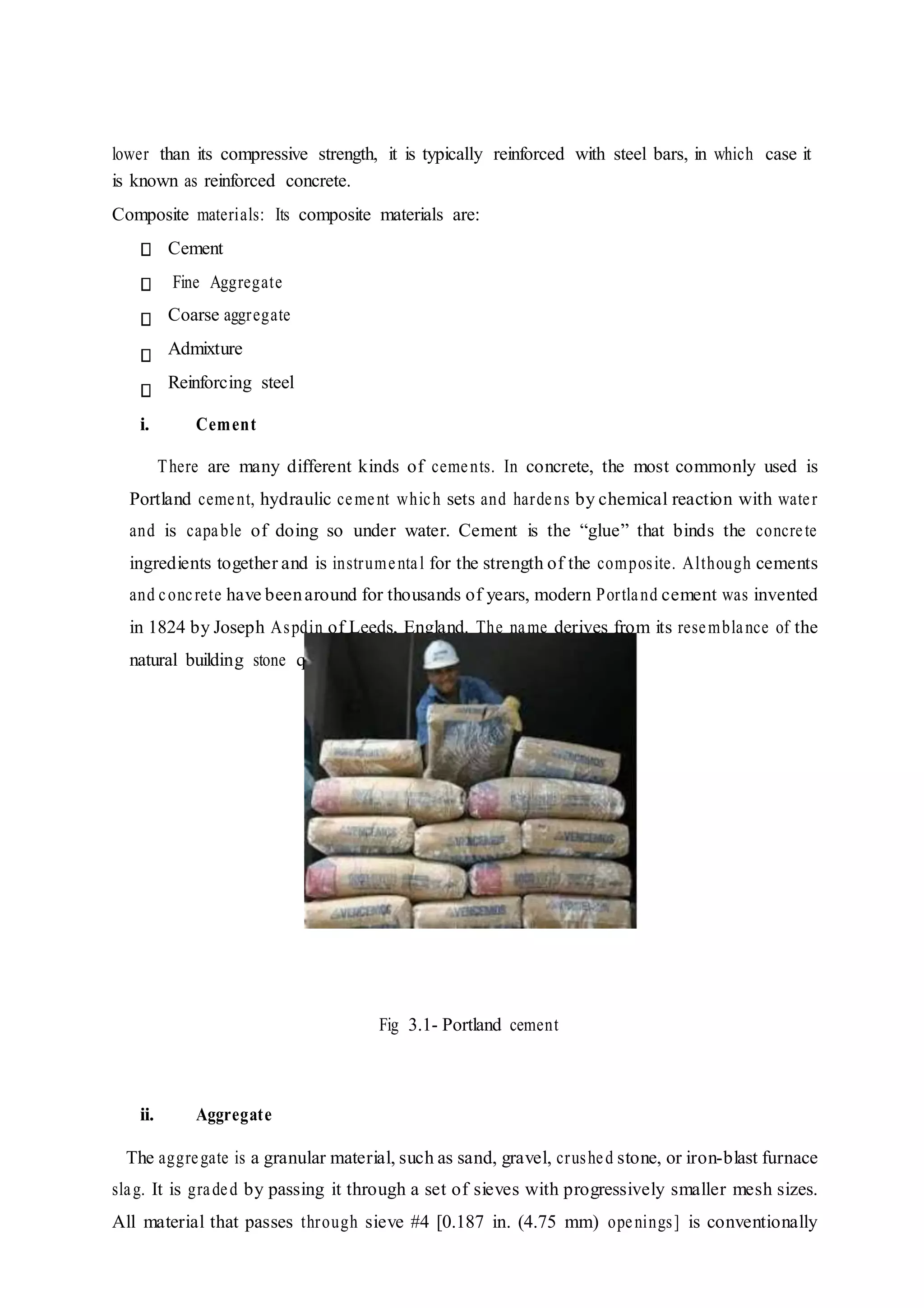 lower than its compressive strength, it is typically reinforced with steel bars, in which case it
is known as reinforced concrete.
Composite materials: Its composite materials are:
Cement
Fine Aggregate
Coarse aggregate
Admixture
Reinforcing steel
i. Cement
There are many different kinds of cements. In concrete, the most commonly used is
Portland cement, hydraulic cement which sets and hardens by chemical reaction with water
and is capable of doing so under water. Cement is the “glue” that binds the concrete
ingredients together and is instrumental for the strength of the composite. Although cements
and concrete have beenaround for thousands of years, modern Portland cement was invented
in 1824 by Joseph Aspdin of Leeds, England. The name derives from its resemblance of the
natural building stone quarried in Portland, England.
Fig 3.1- Portland cement
ii. Aggregate
The aggregate is a granular material, such as sand, gravel, crushed stone, or iron-blast furnace
slag. It is graded by passing it through a set of sieves with progressively smaller mesh sizes.
All material that passes through sieve #4 [0.187 in. (4.75 mm) openings] is conventionally
 