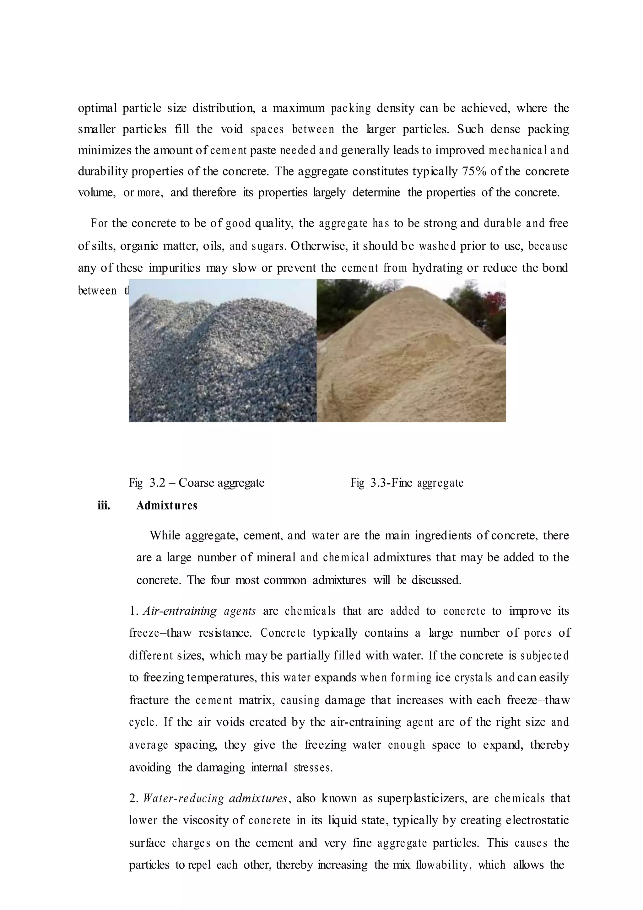 optimal particle size distribution, a maximum packing density can be achieved, where the
smaller particles fill the void spaces between the larger particles. Such dense packing
minimizes the amount of cement paste needed and generally leads to improved mechanical and
durability properties of the concrete. The aggregate constitutes typically 75% of the concrete
volume, or more, and therefore its properties largely determine the properties of the concrete.
For the concrete to be of good quality, the aggregate has to be strong and durable and free
of silts, organic matter, oils, and sugars. Otherwise, it should be washed prior to use, because
any of these impurities may slow or prevent the cement from hydrating or reduce the bond
between the cement paste and the aggregate particles.
Fig 3.2 – Coarse aggregate Fig 3.3-Fine aggregate
iii. Admixtures
While aggregate, cement, and water are the main ingredients of concrete, there
are a large number of mineral and chemical admixtures that may be added to the
concrete. The four most common admixtures will be discussed.
1. Air-entraining agents are chemicals that are added to concrete to improve its
freeze–thaw resistance. Concrete typically contains a large number of pores of
different sizes, which may be partially filled with water. If the concrete is subjected
to freezing temperatures, this water expands when forming ice crystals and can easily
fracture the cement matrix, causing damage that increases with each freeze–thaw
cycle. If the air voids created by the air-entraining agent are of the right size and
average spacing, they give the freezing water enough space to expand, thereby
avoiding the damaging internal stresses.
2. Water-reducing admixtures, also known as superplasticizers, are chemicals that
lower the viscosity of concrete in its liquid state, typically by creating electrostatic
surface charges on the cement and very fine aggregate particles. This causes the
particles to repel each other, thereby increasing the mix flowability, which allows the
 