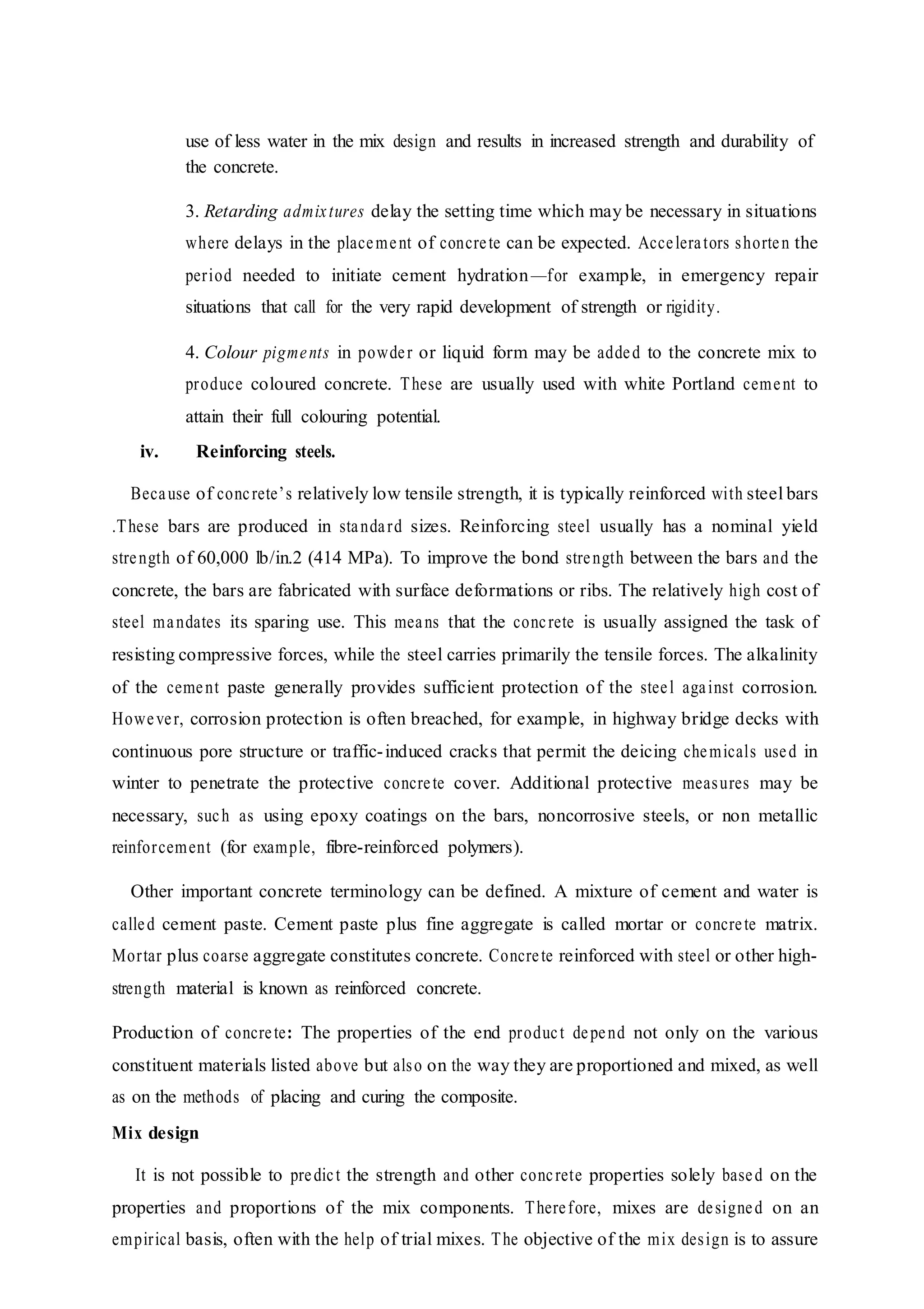 use of less water in the mix design and results in increased strength and durability of
the concrete.
3. Retarding admixtures delay the setting time which may be necessary in situations
where delays in the placement of concrete can be expected. Accelerators shorten the
period needed to initiate cement hydration—for example, in emergency repair
situations that call for the very rapid development of strength or rigidity.
4. Colour pigments in powder or liquid form may be added to the concrete mix to
produce coloured concrete. These are usually used with white Portland cement to
attain their full colouring potential.
iv. Reinforcing steels.
Because of concrete’s relatively low tensile strength, it is typically reinforced with steel bars
.These bars are produced in standard sizes. Reinforcing steel usually has a nominal yield
strength of 60,000 lb/in.2 (414 MPa). To improve the bond strength between the bars and the
concrete, the bars are fabricated with surface deformations or ribs. The relatively high cost of
steel mandates its sparing use. This means that the concrete is usually assigned the task of
resisting compressive forces, while the steel carries primarily the tensile forces. The alkalinity
of the cement paste generally provides sufficient protection of the steel against corrosion.
However, corrosion protection is often breached, for example, in highway bridge decks with
continuous pore structure or traffic-induced cracks that permit the deicing chemicals used in
winter to penetrate the protective concrete cover. Additional protective measures may be
necessary, such as using epoxy coatings on the bars, noncorrosive steels, or non metallic
reinforcement (for example, fibre-reinforced polymers).
Other important concrete terminology can be defined. A mixture of cement and water is
called cement paste. Cement paste plus fine aggregate is called mortar or concrete matrix.
Mortar plus coarse aggregate constitutes concrete. Concrete reinforced with steel or other high-
strength material is known as reinforced concrete.
Production of concrete: The properties of the end product depend not only on the various
constituent materials listed above but also on the way they are proportioned and mixed, as well
as on the methods of placing and curing the composite.
Mix design
It is not possible to predict the strength and other concrete properties solely based on the
properties and proportions of the mix components. Therefore, mixes are designed on an
empirical basis, often with the help of trial mixes. The objective of the mix design is to assure
 