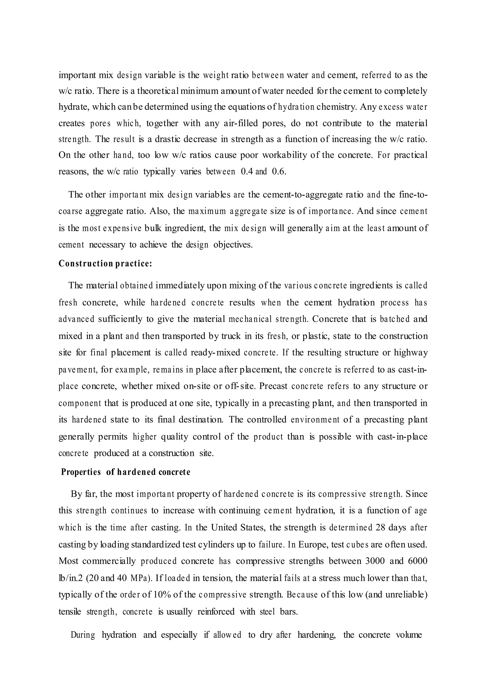 important mix design variable is the weight ratio between water and cement, referred to as the
w/c ratio. There is a theoretical minimum amount of water needed for the cement to completely
hydrate, which canbe determined using the equations of hydration chemistry. Any excess water
creates pores which, together with any air-filled pores, do not contribute to the material
strength. The result is a drastic decrease in strength as a function of increasing the w/c ratio.
On the other hand, too low w/c ratios cause poor workability of the concrete. For practical
reasons, the w/c ratio typically varies between 0.4 and 0.6.
The other important mix design variables are the cement-to-aggregate ratio and the fine-to-
coarse aggregate ratio. Also, the maximum aggregate size is of importance. And since cement
is the most expensive bulk ingredient, the mix design will generally aim at the least amount of
cement necessary to achieve the design objectives.
Construction practice:
The material obtained immediately upon mixing of the various concrete ingredients is called
fresh concrete, while hardened concrete results when the cement hydration process has
advanced sufficiently to give the material mechanical strength. Concrete that is batched and
mixed in a plant and then transported by truck in its fresh, or plastic, state to the construction
site for final placement is called ready-mixed concrete. If the resulting structure or highway
pavement, for example, remains in place after placement, the concrete is referred to as cast-in-
place concrete, whether mixed on-site or off-site. Precast concrete refers to any structure or
component that is produced at one site, typically in a precasting plant, and then transported in
its hardened state to its final destination. The controlled environment of a precasting plant
generally permits higher quality control of the product than is possible with cast-in-place
concrete produced at a construction site.
Properties of hardened concrete
By far, the most important property of hardened concrete is its compressive strength. Since
this strength continues to increase with continuing cement hydration, it is a function of age
which is the time after casting. In the United States, the strength is determined 28 days after
casting by loading standardized test cylinders up to failure. In Europe, test cubes are often used.
Most commercially produced concrete has compressive strengths between 3000 and 6000
lb/in.2 (20 and 40 MPa). If loaded in tension, the material fails at a stress much lower than that,
typically of the order of 10% of the compressive strength. Because of this low (and unreliable)
tensile strength, concrete is usually reinforced with steel bars.
During hydration and especially if allowed to dry after hardening, the concrete volume
 