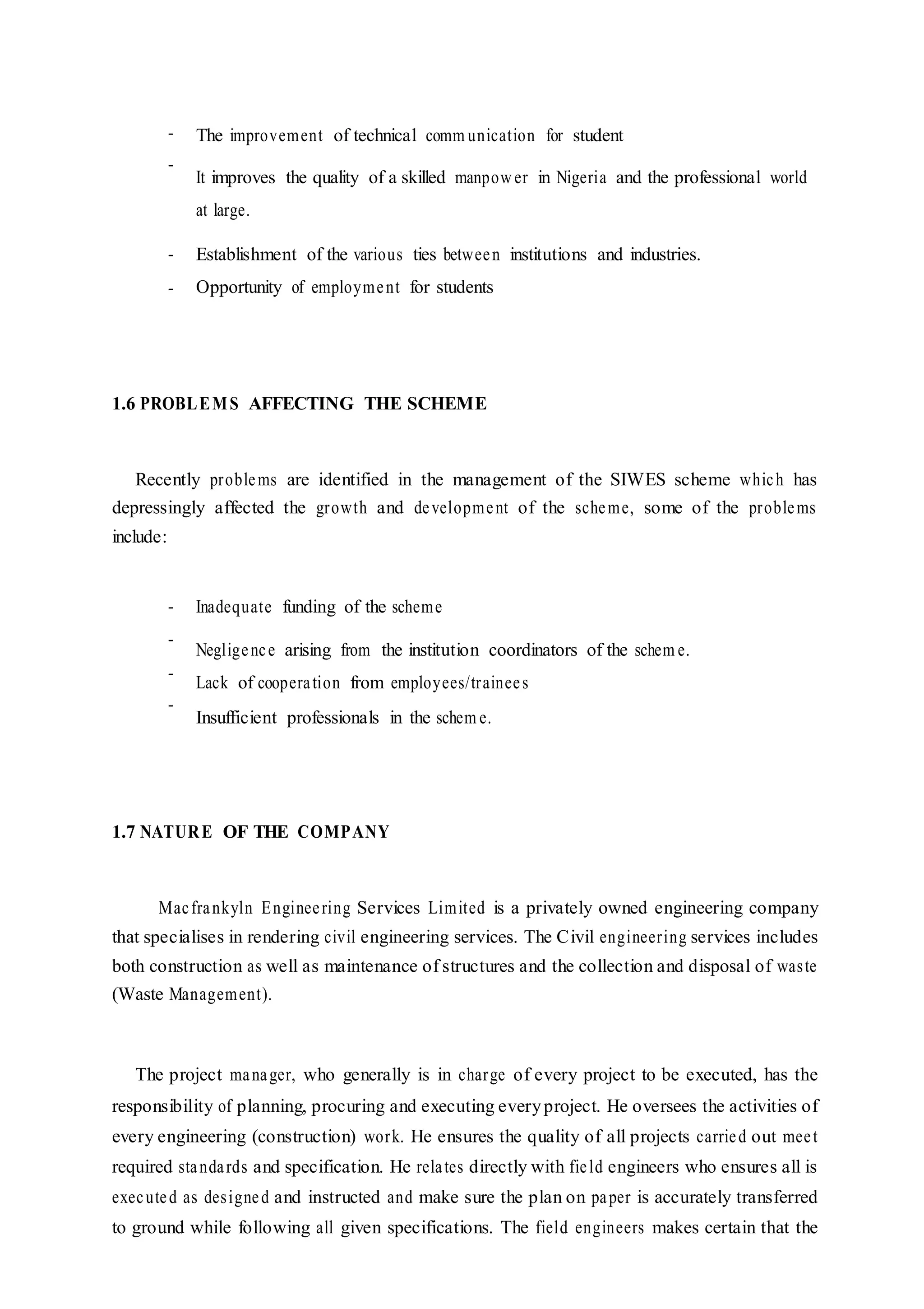 -
-
-
-
The improvement of technical comm unication for student
It improves the quality of a skilled manpower in Nigeria and the professional world
at large.
Establishment of the various ties between institutions and industries.
Opportunity of employment for students
1.6 PROBLEMS AFFECTING THE SCHEME
Recently problems are identified in the management of the SIWES scheme which has
depressingly affected the growth and development of the scheme, some of the problems
include:
-
-
-
-
Inadequate funding of the scheme
Negligence arising from the institution coordinators of the schem e.
Lack of cooperation from employees/trainees
Insufficient professionals in the schem e.
1.7 NATURE OF THE COMPANY
Macfrankyln Engineering Services Limited is a privately owned engineering company
that specialises in rendering civil engineering services. The Civil engineering services includes
both construction as well as maintenance of structures and the collection and disposal of waste
(Waste Management).
The project manager, who generally is in charge of every project to be executed, has the
responsibility of planning, procuring and executing everyproject. He oversees the activities of
every engineering (construction) work. He ensures the quality of all projects carried out meet
required standards and specification. He relates directly with field engineers who ensures all is
executed as designed and instructed and make sure the plan on paper is accurately transferred
to ground while following all given specifications. The field engineers makes certain that the
 