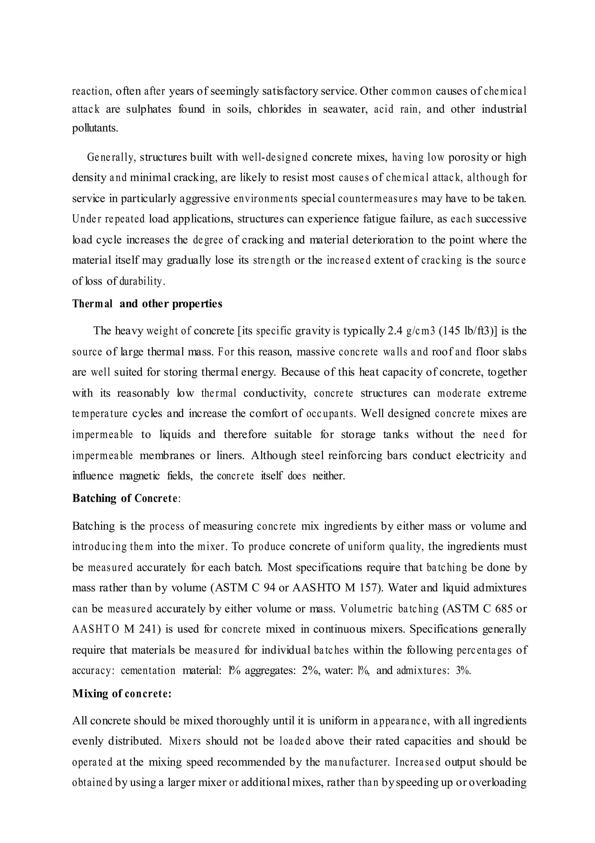 reaction, often after years of seemingly satisfactory service. Other common causes of chemical
attack are sulphates found in soils, chlorides in seawater, acid rain, and other industrial
pollutants.
Generally, structures built with well-designed concrete mixes, having low porosity or high
density and minimal cracking, are likely to resist most causes of chemical attack, although for
service in particularly aggressive environments special countermeasures may have to be taken.
Under repeated load applications, structures can experience fatigue failure, as each successive
load cycle increases the degree of cracking and material deterioration to the point where the
material itself may gradually lose its strength or the increased extent of cracking is the source
of loss of durability.
Thermal and other properties
The heavy weight of concrete [its specific gravity is typically 2.4 g/cm3 (145 lb/ft3)] is the
source of large thermal mass. For this reason, massive concrete walls and roof and floor slabs
are well suited for storing thermal energy. Because of this heat capacity of concrete, together
with its reasonably low thermal conductivity, concrete structures can moderate extreme
temperature cycles and increase the comfort of occupants. Well designed concrete mixes are
impermeable to liquids and therefore suitable for storage tanks without the need for
impermeable membranes or liners. Although steel reinforcing bars conduct electricity and
influence magnetic fields, the concrete itself does neither.
Batching of Concrete:
Batching is the process of measuring concrete mix ingredients by either mass or volume and
introducing them into the mixer. To produce concrete of uniform quality, the ingredients must
be measured accurately for each batch. Most specifications require that batching be done by
mass rather than by volume (ASTM C 94 or AASHTO M 157). Water and liquid admixtures
can be measured accurately by either volume or mass. Volumetric batching (ASTM C 685 or
AASHT O M 241) is used for concrete mixed in continuous mixers. Specifications generally
require that materials be measured for individual batches within the following percentages of
accuracy: cementation material: l% aggregates: 2%, water: l%, and admixtures: 3%.
Mixing of concrete:
All concrete should be mixed thoroughly until it is uniform in appearance, with all ingredients
evenly distributed. Mixers should not be loaded above their rated capacities and should be
operated at the mixing speed recommended by the manufacturer. Increased output should be
obtained by using a larger mixer or additional mixes, rather than byspeeding up or overloading
 