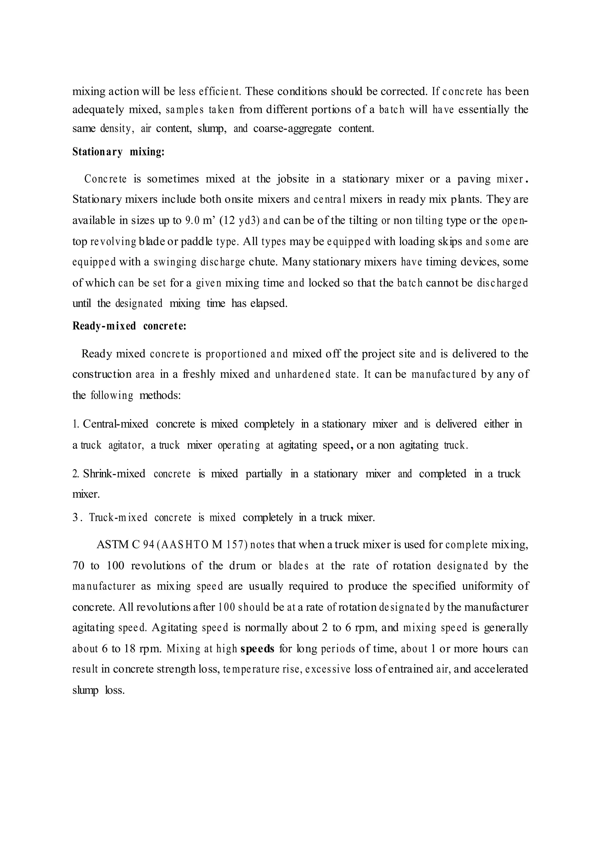 mixing action will be less efficient. These conditions should be corrected. If concrete has been
adequately mixed, samples taken from different portions of a batch will have essentially the
same density, air content, slump, and coarse-aggregate content.
Stationary mixing:
Concrete is sometimes mixed at the jobsite in a stationary mixer or a paving mixer .
Stationary mixers include both onsite mixers and central mixers in ready mix plants. They are
available in sizes up to 9.0 m’ (12 yd3) and can be of the tilting or non tilting type or the open-
top revolving blade or paddle type. All types may be equipped with loading skips and some are
equipped with a swinging discharge chute. Many stationary mixers have timing devices, some
of which can be set for a given mixing time and locked so that the batch cannot be discharged
until the designated mixing time has elapsed.
Ready-mixed concrete:
Ready mixed concrete is proportioned and mixed off the project site and is delivered to the
construction area in a freshly mixed and unhardened state. It can be manufactured by any of
the following methods:
1. Central-mixed concrete is mixed completely in a stationary mixer and is delivered either in
a truck agitator, a truck mixer operating at agitating speed, or a non agitating truck.
2. Shrink-mixed concrete is mixed partially in a stationary mixer and completed in a truck
mixer.
3. Truck-m ixed concrete is mixed completely in a truck mixer.
ASTM C 94 (AAS HTO M 157) notes that when a truck mixer is used for complete mixing,
70 to 100 revolutions of the drum or blades at the rate of rotation designated by the
manufacturer as mixing speed are usually required to produce the specified uniformity of
concrete. All revolutions after 100 should be at a rate of rotation designated by the manufacturer
agitating speed. Agitating speed is normally about 2 to 6 rpm, and mixing speed is generally
about 6 to 18 rpm. Mixing at high speeds for long periods of time, about 1 or more hours can
result in concrete strength loss, temperature rise, excessive loss of entrained air, and accelerated
slump loss.
 