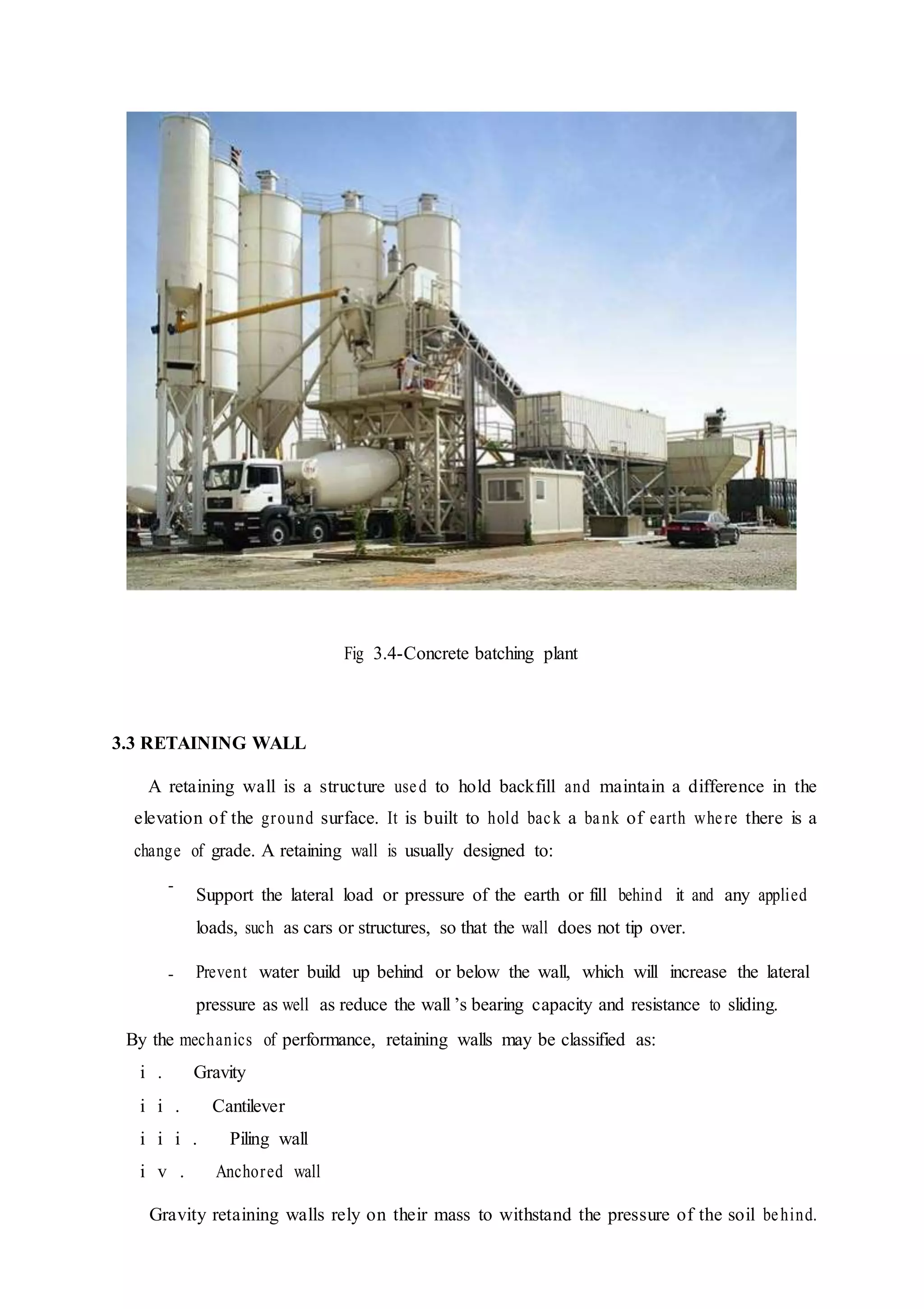 Fig 3.4-Concrete batching plant
3.3 RETAINING WALL
A retaining wall is a structure used to hold backfill and maintain a difference in the
elevation of the ground surface. It is built to hold back a bank of earth where there is a
change of grade. A retaining wall is usually designed to:
-
-
Support the lateral load or pressure of the earth or fill behind it and any applied
loads, such as cars or structures, so that the wall does not tip over.
Prevent water build up behind or below the wall, which will increase the lateral
pressure as well as reduce the wall ’s bearing capacity and resistance to sliding.
By the mechanics of performance, retaining walls may be classified as:
i . Gravity
i i . Cantilever
i i i . Piling wall
i v . Anchored wall
Gravity retaining walls rely on their mass to withstand the pressure of the soil behind.
 