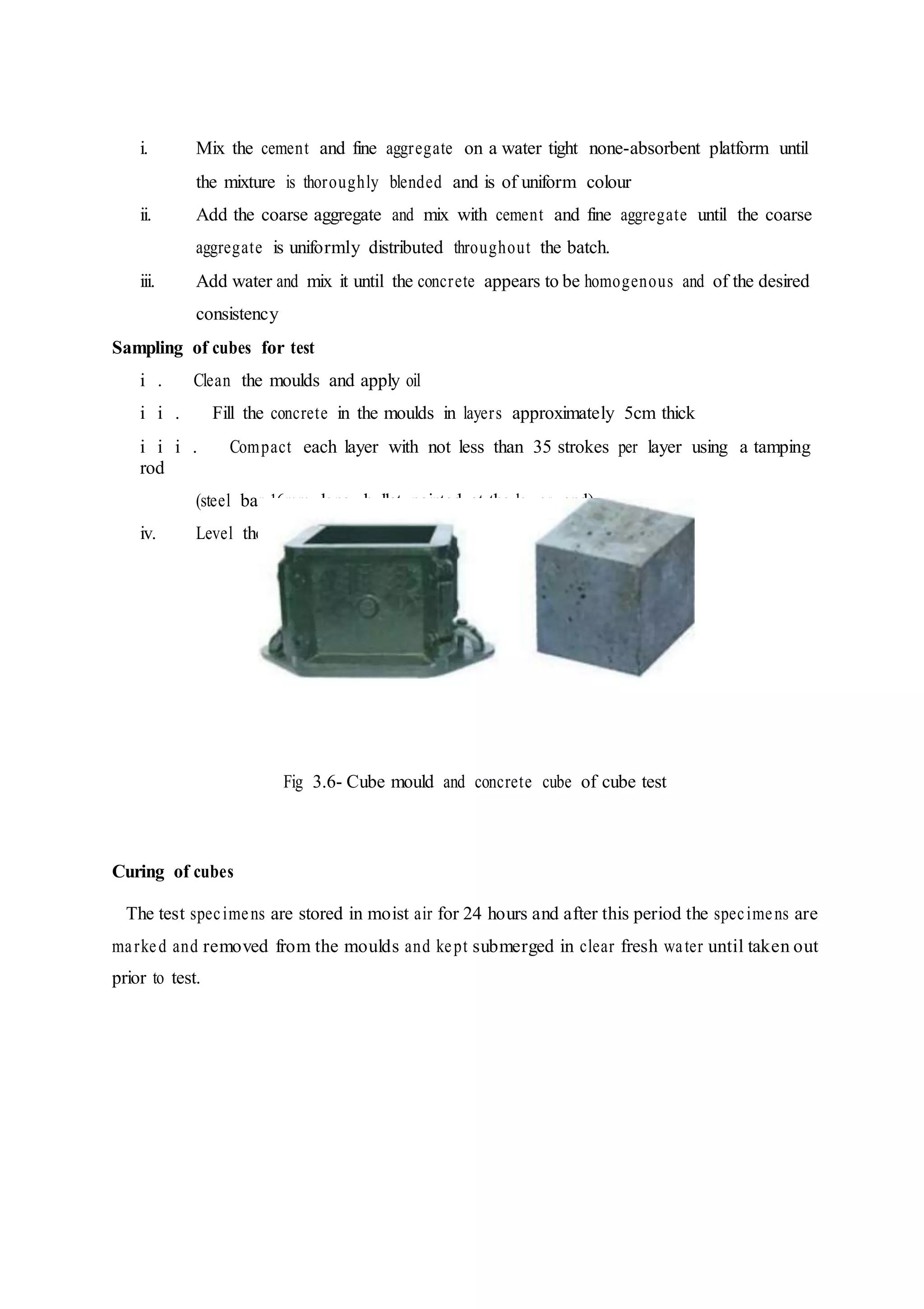 i. Mix the cement and fine aggregate on a water tight none-absorbent platform until
the mixture is thoroughly blended and is of uniform colour
ii. Add the coarse aggregate and mix with cement and fine aggregate until the coarse
aggregate is uniformly distributed throughout the batch.
iii. Add water and mix it until the concrete appears to be homogenous and of the desired
consistency
Sampling of cubes for test
i . Clean the moulds and apply oil
i i . Fill the concrete in the moulds in layers approximately 5cm thick
i i i . Compact each layer with not less than 35 strokes per layer using a tamping
rod
(steel bar 16mm long, bullet painted at the lower end)
iv. Level the top surface and smoothen it with a trowel
Fig 3.6- Cube mould and concrete cube of cube test
Curing of cubes
The test specimens are stored in moist air for 24 hours and after this period the specimens are
marked and removed from the moulds and kept submerged in clear fresh water until taken out
prior to test.
 